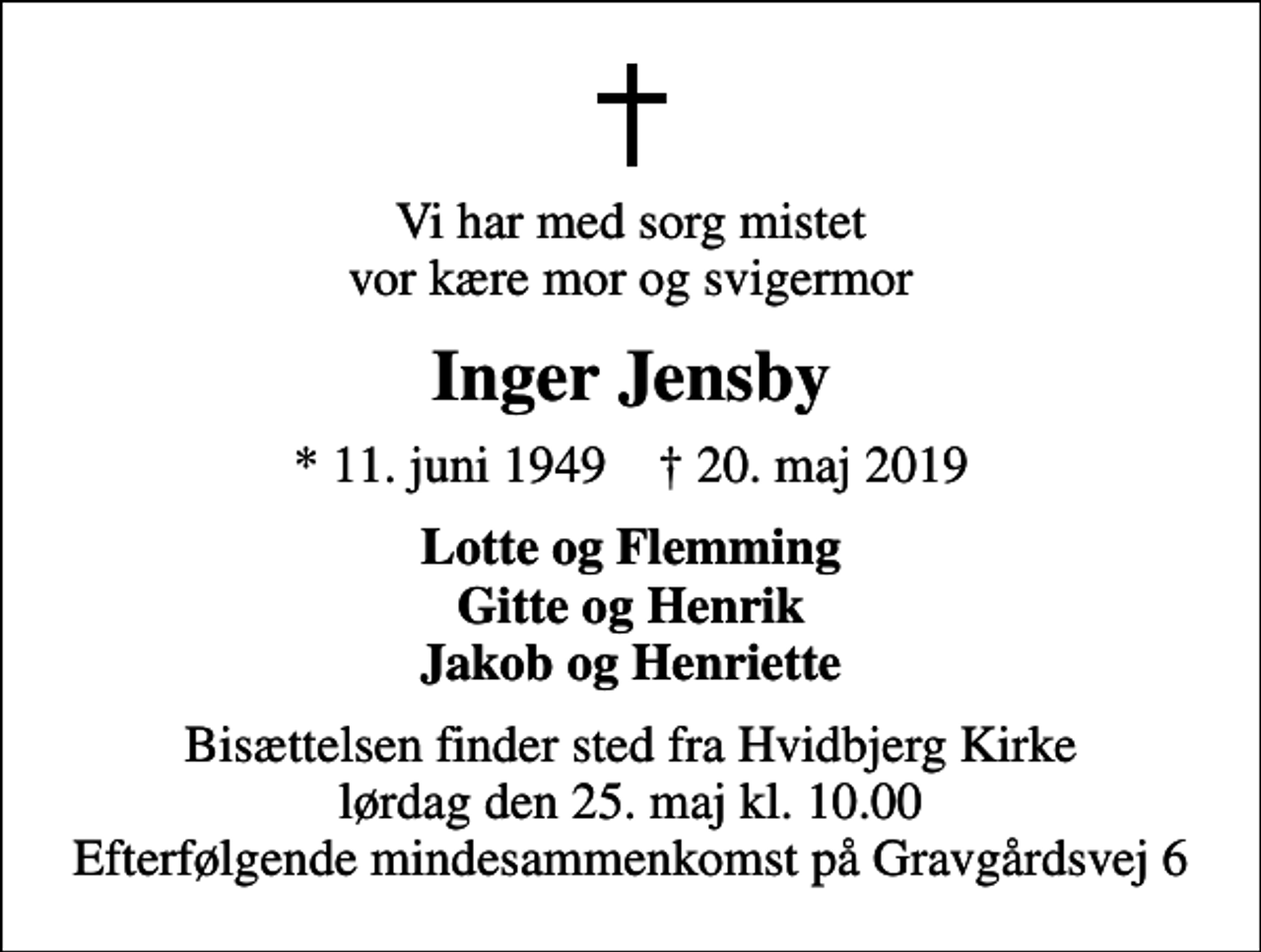 <p>Vi har med sorg mistet vor kære mor og svigermor<br />Inger Jensby<br />* 11. juni 1949 ✝ 20. maj 2019<br />Lotte og Flemming Gitte og Henrik Jakob og Henriette<br />Bisættelsen finder sted fra Hvidbjerg Kirke lørdag den 25. maj kl. 10.00 Efterfølgende mindesammenkomst på Gravgårdsvej 6</p>