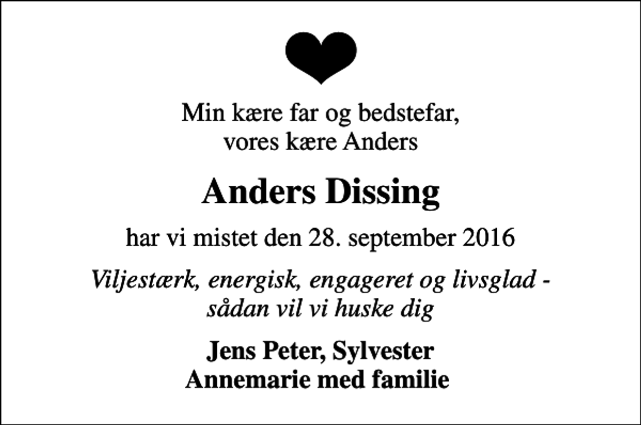 <p>Min kære far og bedstefar, vores kære Anders<br />Anders Dissing<br />har vi mistet den 28. september 2016<br />Viljestærk, energisk, engageret og livsglad - sådan vil vi huske dig<br />Jens Peter, Sylvester Annemarie med familie</p>