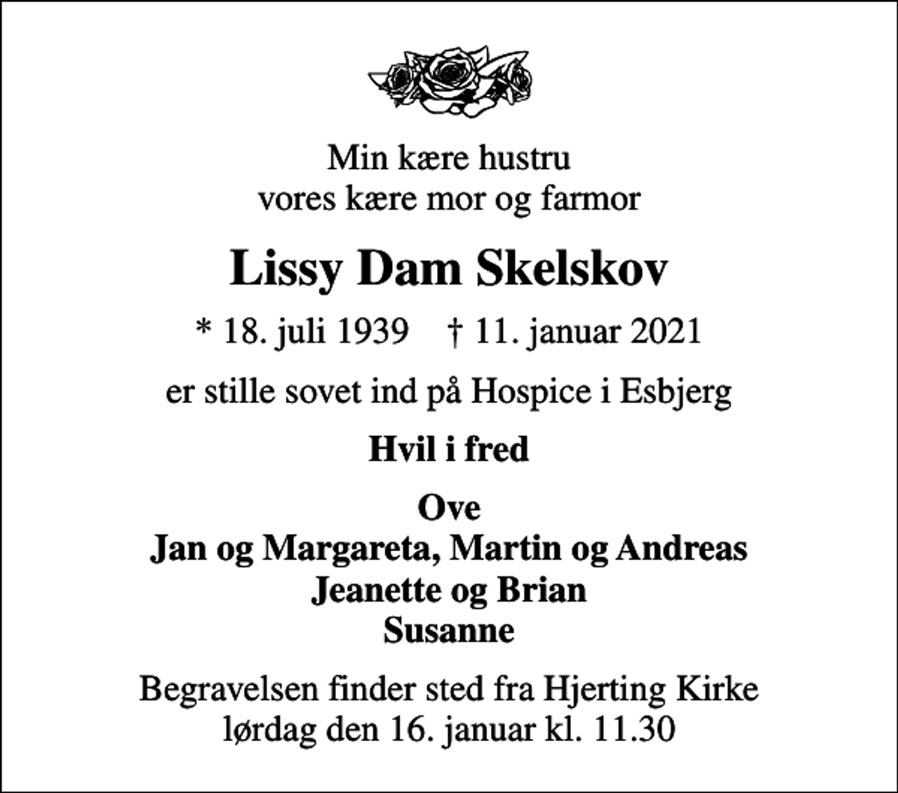 <p>Min kære hustru vores kære mor og farmor<br />Lissy Dam Skelskov<br />* 18. juli 1939 ✝ 11. januar 2021<br />er stille sovet ind på Hospice i Esbjerg<br />Hvil i fred<br />Ove Jan og Margareta, Martin og Andreas Jeanette og Brian Susanne<br />Begravelsen finder sted fra Hjerting Kirke lørdag den 16. januar kl. 11.30</p>
