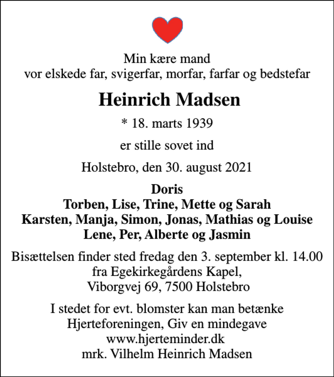 <p>Min kære mand vor elskede far, svigerfar, morfar, farfar og bedstefar<br />Heinrich Madsen<br />* 18. marts 1939<br />er stille sovet ind<br />Holstebro, den 30. august 2021<br />Doris Torben, Lise, Trine, Mette og Sarah Karsten, Manja, Simon, Jonas, Mathias og Louise Lene, Per, Alberte og Jasmin<br />Bisættelsen finder sted fredag den 3. september kl. 14.00 fra Egekirkegårdens Kapel, Viborgvej 69, 7500 Holstebro<br />I stedet for evt. blomster kan man betænke<br />Hjerteforeningen www.hjerteminder.dkmrk. Vilhelm Heinrich<br />Madsen</p>
