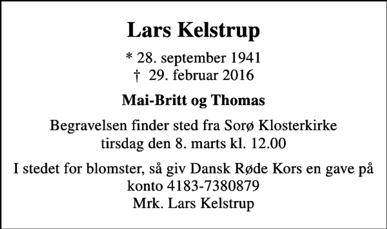 <p>Lars Kelstrup<br />* 28. september 1941<br />✝ 29. februar 2016<br />Mai-Britt og Thomas<br />Begravelsen finder sted fra Sorø Klosterkirke tirsdag den 8. marts kl. 12.00<br />I stedet for blomster, så giv Dansk Røde Kors en gave på konto 4183-7380879 Mrk. Lars Kelstrup<br />I stedet for evt. blomster kan man betænke<br />Røde Kors konto41837380879mrk. Lars<br />Kelstrup</p>
