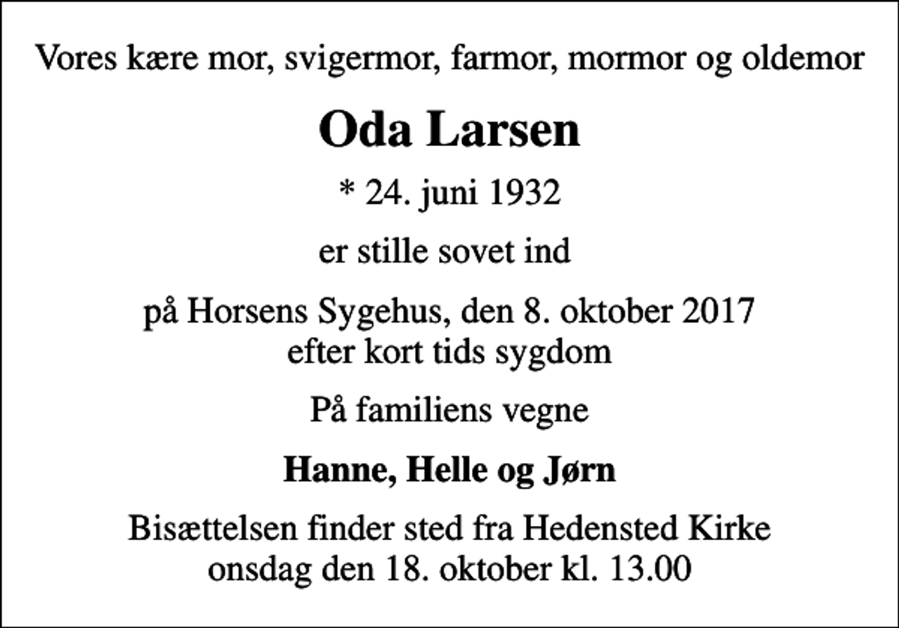 <p>Vores kære mor, svigermor, farmor, mormor og oldemor<br />Oda Larsen<br />* 24. juni 1932<br />er stille sovet ind<br />på Horsens Sygehus, den 8. oktober 2017 efter kort tids sygdom<br />På familiens vegne<br />Hanne, Helle og Jørn<br />Bisættelsen finder sted fra Hedensted Kirke onsdag den 18. oktober kl. 13.00</p>
