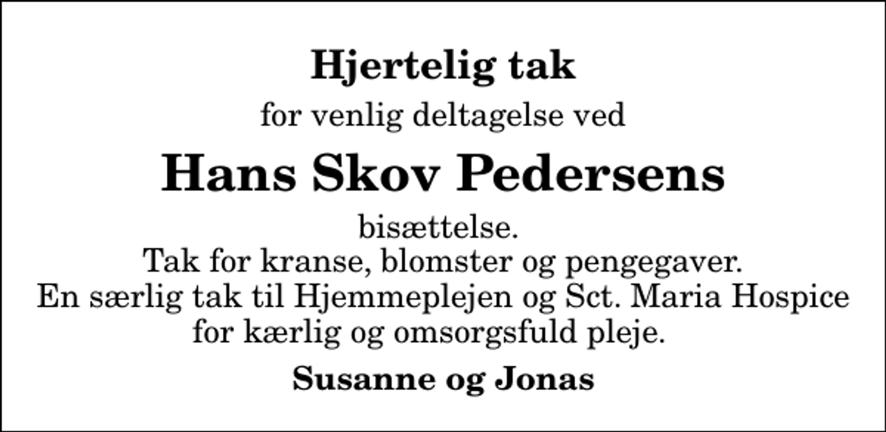 <p>Hjertelig tak<br />for venlig deltagelse ved<br />Hans Skov Pedersens<br />bisættelse. Tak for kranse, blomster og pengegaver. En særlig tak til Hjemmeplejen og Sct. Maria Hospice for kærlig og omsorgsfuld pleje.<br />Susanne og Jonas</p>