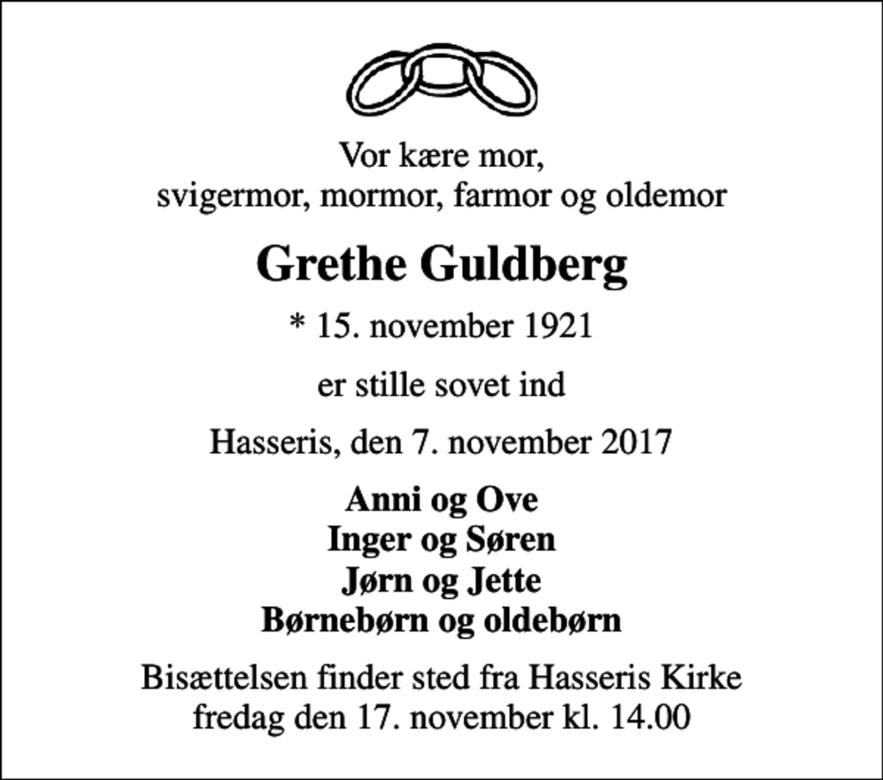 <p>Vor kære mor, svigermor, mormor, farmor og oldemor<br />Grethe Guldberg<br />* 15. november 1921<br />er stille sovet ind<br />Hasseris, den 7. november 2017<br />Anni og Ove Inger og Søren Jørn og Jette Børnebørn og oldebørn<br />Bisættelsen finder sted fra Hasseris Kirke fredag den 17. november kl. 14.00</p>