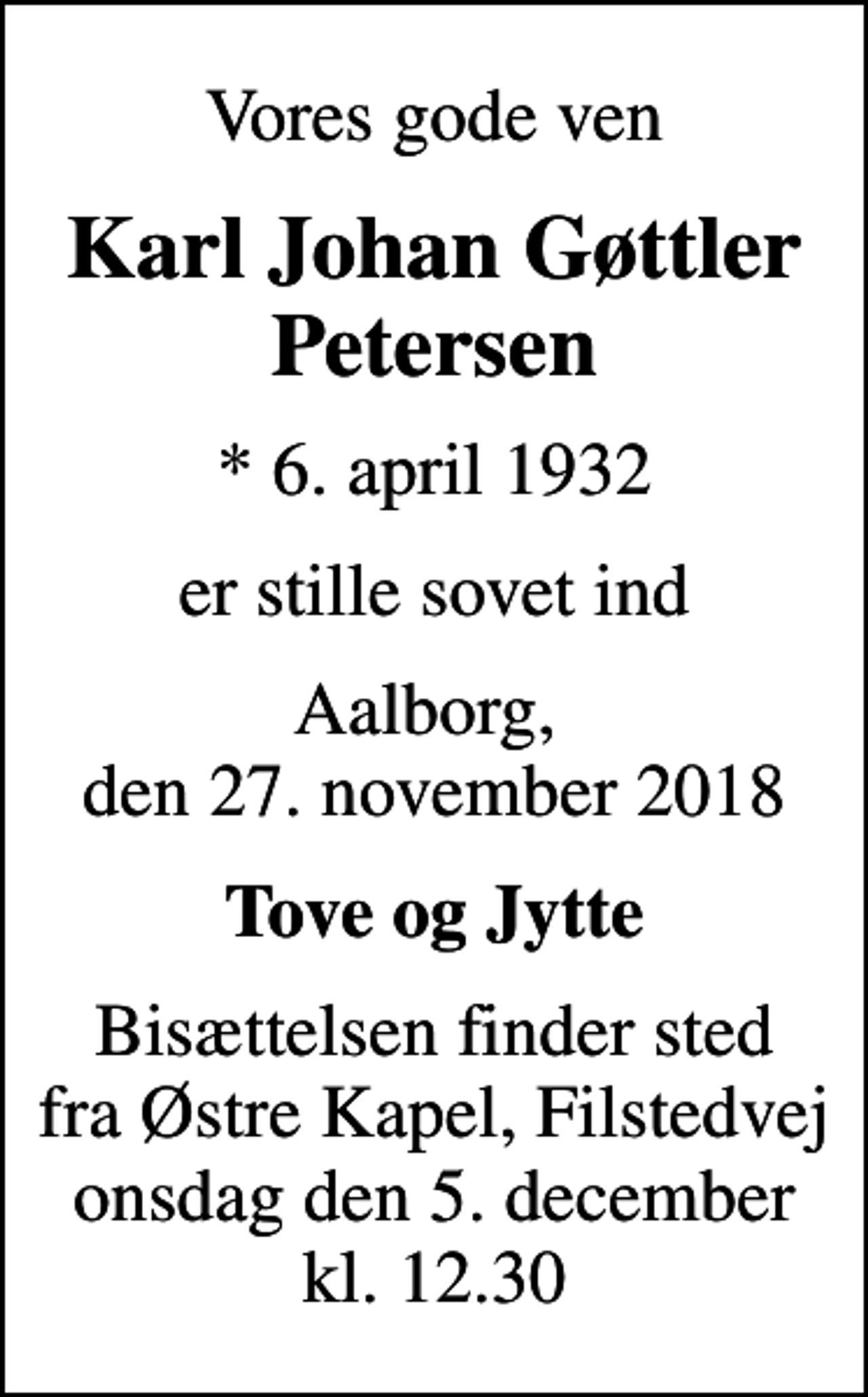 <p>Vores gode ven<br />Karl Johan Gøttler Petersen<br />* 6. april 1932<br />er stille sovet ind<br />Aalborg, den 27. november 2018<br />Tove og Jytte<br />Bisættelsen finder sted fra Østre Kapel, Filstedvej onsdag den 5. december kl. 12.30</p>