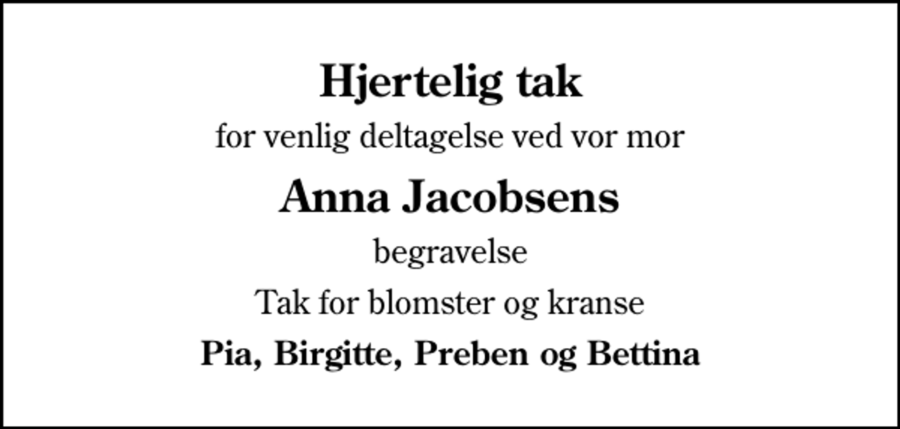 <p>Hjertelig tak<br />for venlig deltagelse ved vor mor<br />Anna Jacobsens<br />begravelse<br />Tak for blomster og kranse<br />Pia, Birgitte, Preben og Bettina</p>