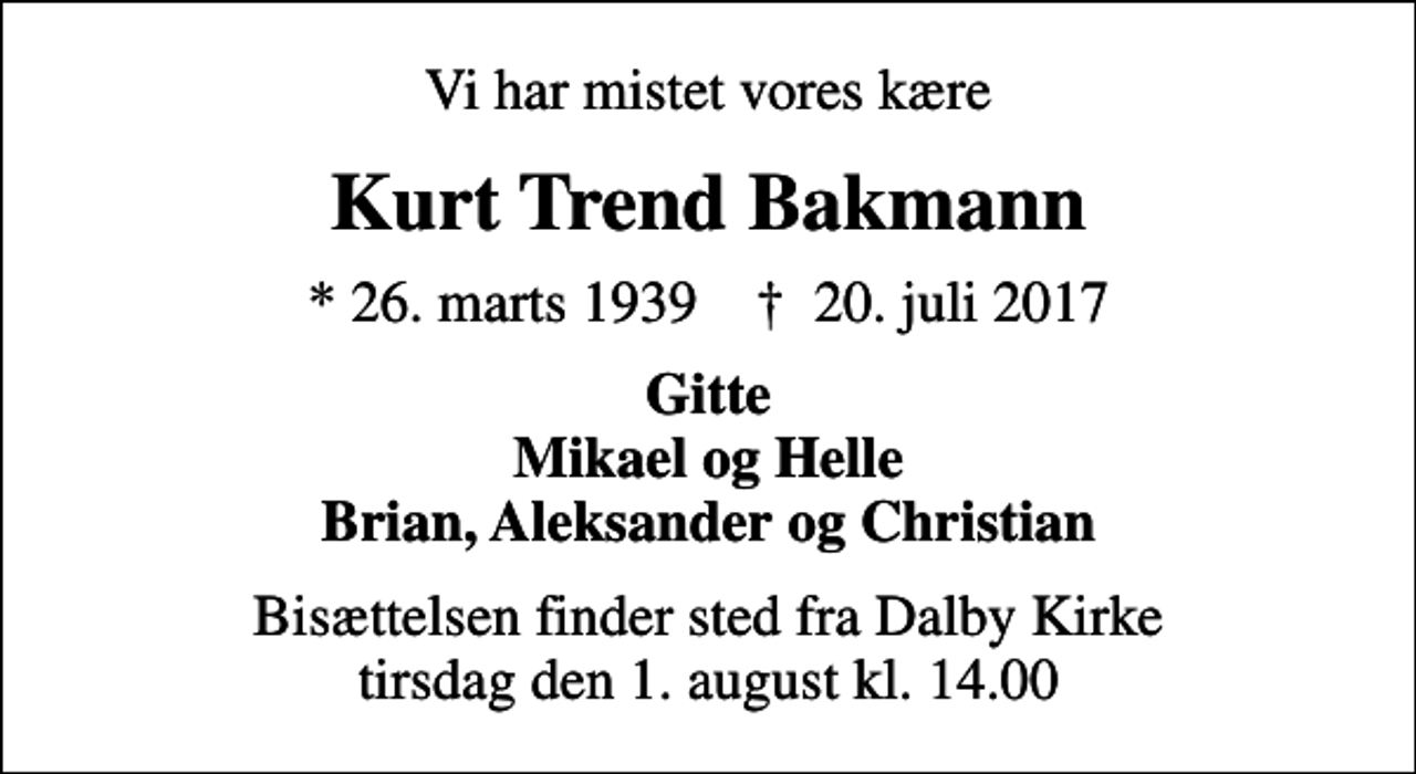 <p>Vi har mistet vores kære<br />Kurt Trend Bakmann<br />* 26. marts 1939 ✝ 20. juli 2017<br />Gitte Mikael og Helle Brian, Aleksander og Christian<br />Bisættelsen finder sted fra Dalby Kirke tirsdag den 1. august kl. 14.00</p>