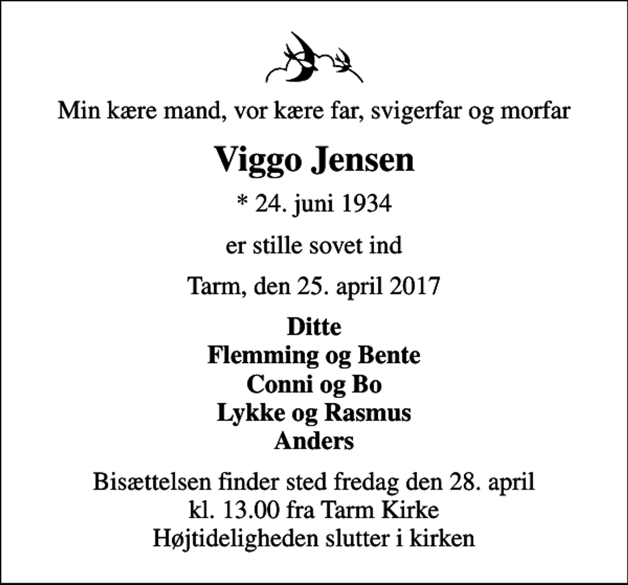 <p>Min kære mand, vor kære far, svigerfar og morfar<br />Viggo Jensen<br />* 24. juni 1934<br />er stille sovet ind<br />Tarm, den 25. april 2017<br />Ditte Flemming og Bente Conni og Bo Lykke og Rasmus Anders<br />Bisættelsen finder sted fredag den 28. april kl. 13.00 fra Tarm Kirke Højtideligheden slutter i kirken</p>