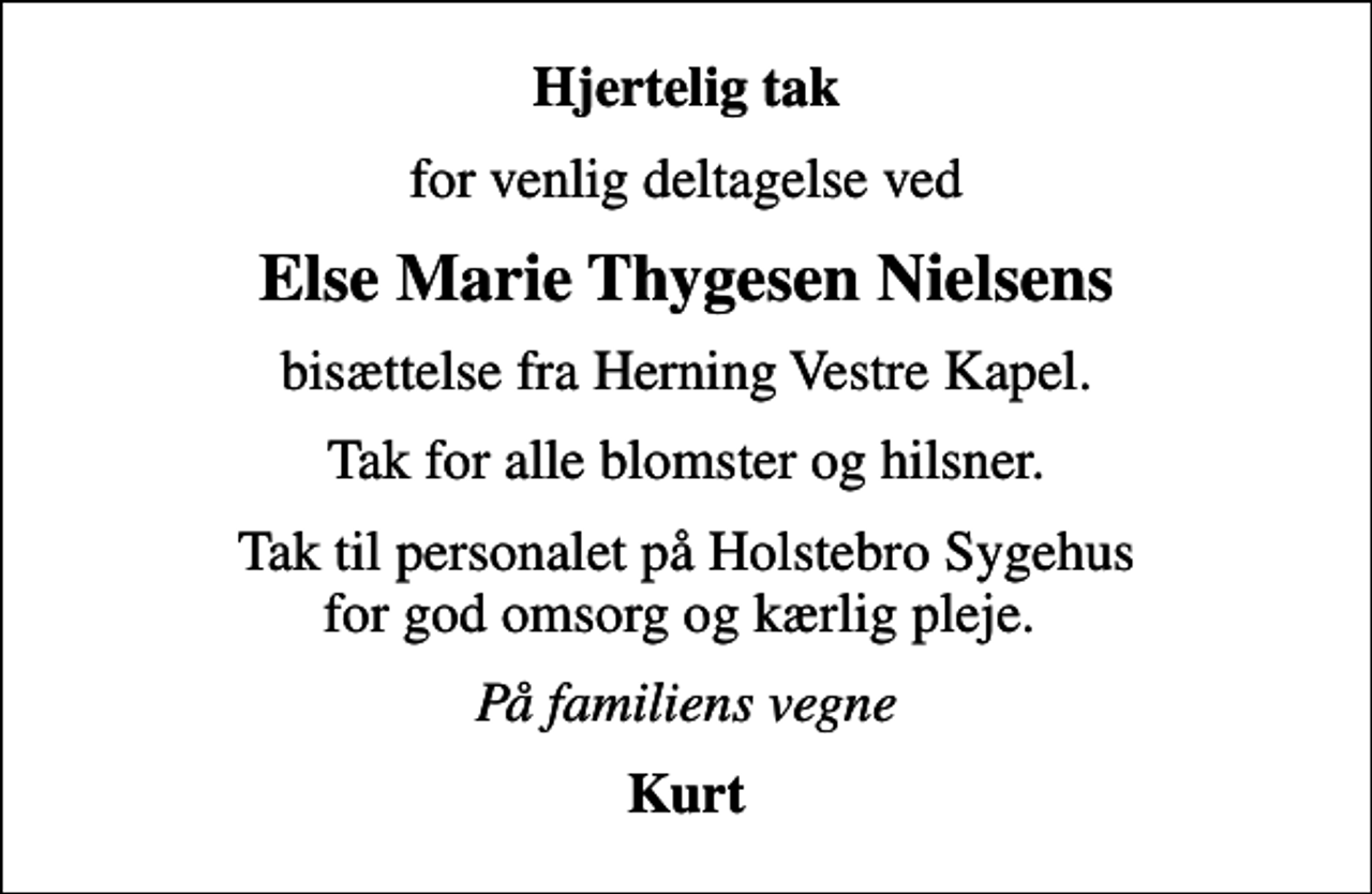 <p>Hjertelig tak<br />for venlig deltagelse ved<br />Else Marie Thygesen Nielsens<br />bisættelse fra Herning Vestre Kapel.<br />Tak for alle blomster og hilsner.<br />Tak til personalet på Holstebro Sygehus for god omsorg og kærlig pleje.<br />På familiens vegne<br />Kurt</p>