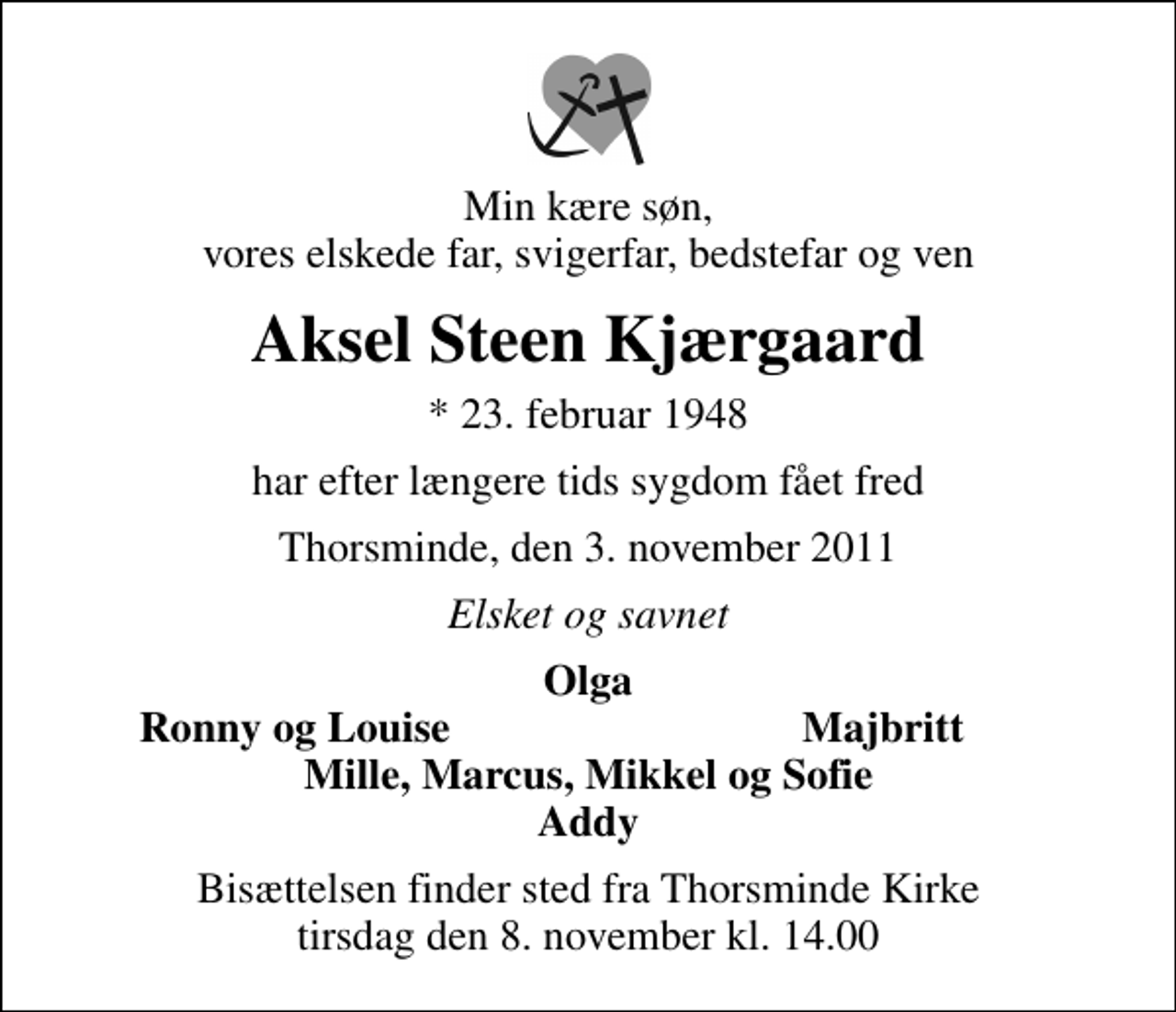 <p>Min kære søn, vores elskede far, svigerfar, bedstefar og ven<br />Aksel Steen Kjærgaard<br />* 23. februar 1948<br />har efter længere tids sygdom fået fred<br />Thorsminde, den 3. november 2011<br />Elsket og savnet<br />Olga<br />Ronny og Louise<br />Majbritt<br />Bisættelsen finder sted fra Thorsminde Kirke tirsdag den 8. november kl. 14.00</p>