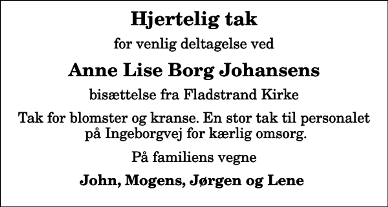 <p>Hjertelig tak<br />for venlig deltagelse ved<br />Anne Lise Borg Johansens<br />bisættelse fra Fladstrand Kirke<br />Tak for blomster og kranse. En stor tak til personalet på Ingeborgvej for kærlig omsorg.<br />På familiens vegne<br />John, Mogens, Jørgen og Lene</p>