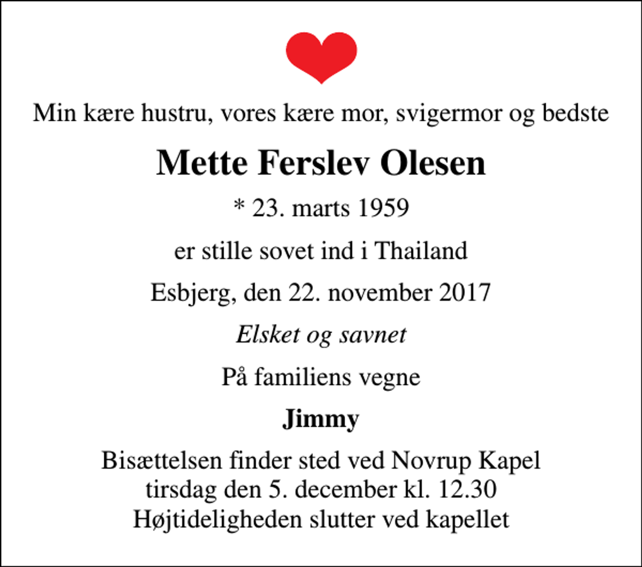 <p>Min kære hustru, vores kære mor, svigermor og bedste<br />Mette Ferslev Olesen<br />* 23. marts 1959<br />er stille sovet ind i Thailand<br />Esbjerg, den 22. november 2017<br />Elsket og savnet<br />På familiens vegne<br />Jimmy<br />Bisættelsen finder sted ved Novrup Kapel tirsdag den 5. december kl. 12.30 Højtideligheden slutter ved kapellet</p>