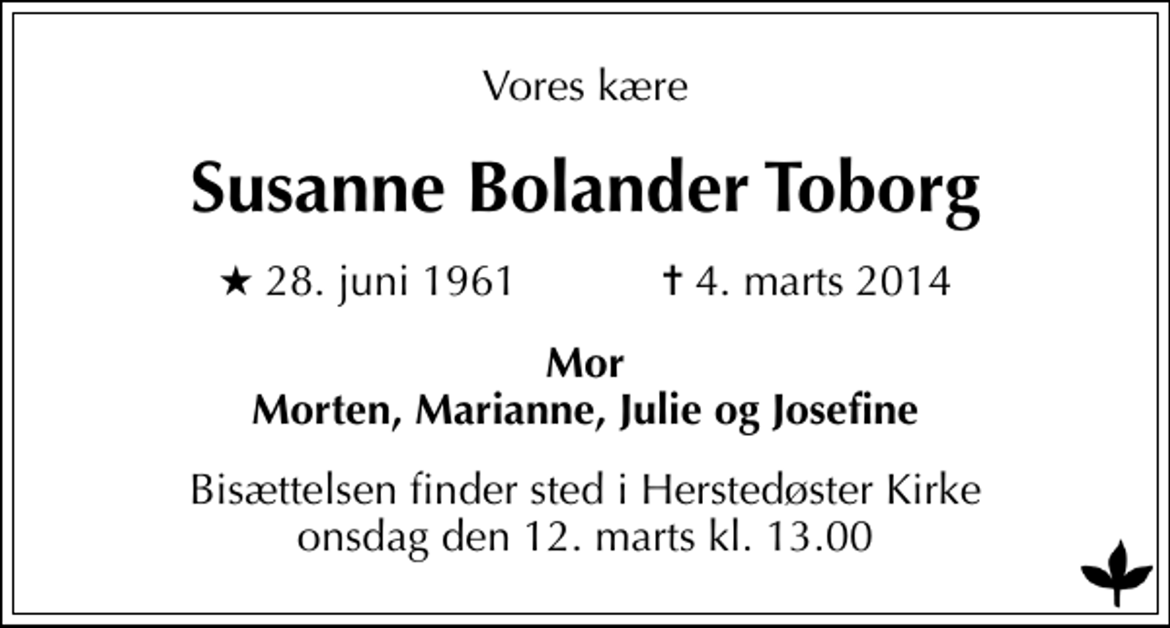 <p>Vores kære<br />Susanne Bolander Toborg<br />* 28. juni 1961 ✝ 4. marts 2014<br />Mor Morten, Marianne, Julie og Josefine<br />Bisættelsen finder sted i Herstedøster Kirke onsdag den 12. marts kl. 13.00</p>