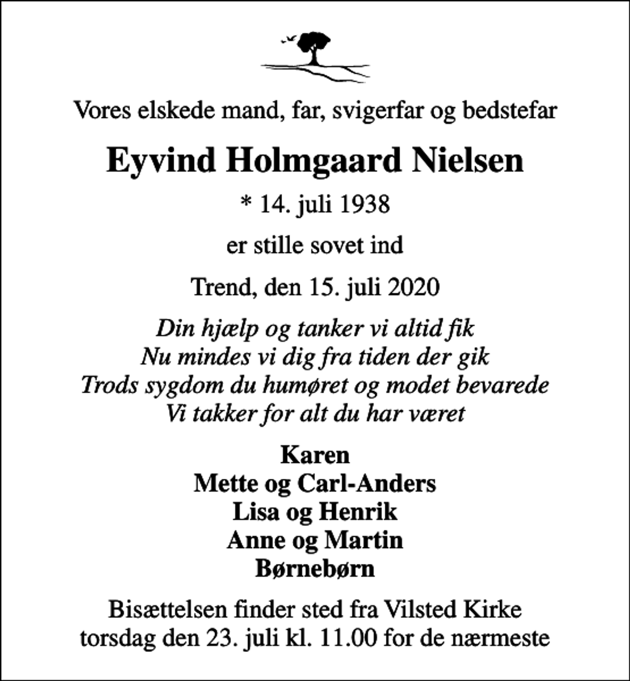 <p>Vores elskede mand, far, svigerfar og bedstefar<br />Eyvind Holmgaard Nielsen<br />* 14. juli 1938<br />er stille sovet ind<br />Trend, den 15. juli 2020<br />Din hjælp og tanker vi altid fik Nu mindes vi dig fra tiden der gik Trods sygdom du humøret og modet bevarede Vi takker for alt du har været<br />Karen Mette og Carl-Anders Lisa og Henrik Anne og Martin Børnebørn<br />Bisættelsen finder sted fra Vilsted Kirke torsdag den 23. juli kl. 11.00 for de nærmeste</p>