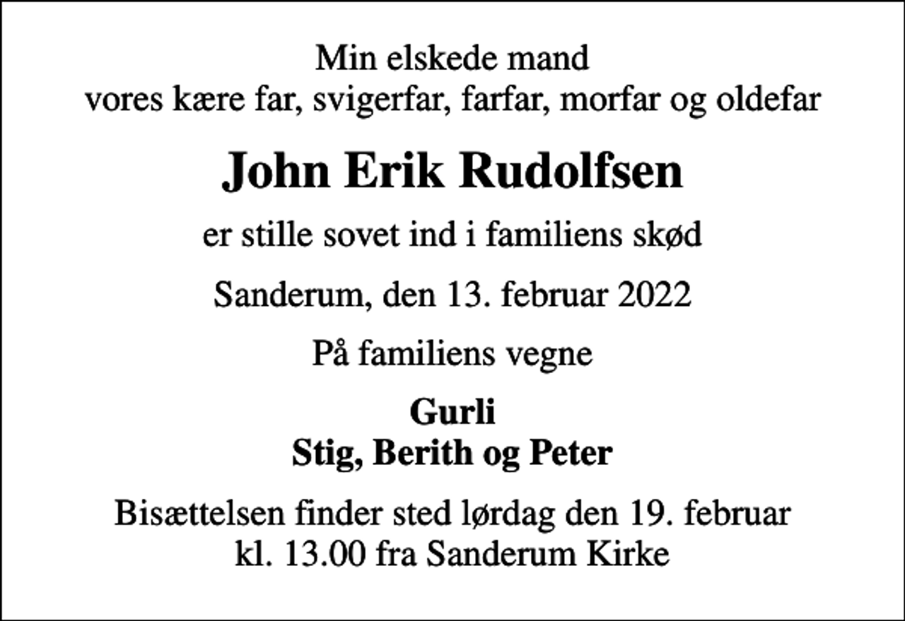 <p>Min elskede mand vores kære far, svigerfar, farfar, morfar og oldefar<br />John Erik Rudolfsen<br />er stille sovet ind i familiens skød<br />Sanderum, den 13. februar 2022<br />På familiens vegne<br />Gurli Stig, Berith og Peter<br />Bisættelsen finder sted lørdag den 19. februar kl. 13.00 fra Sanderum Kirke</p>