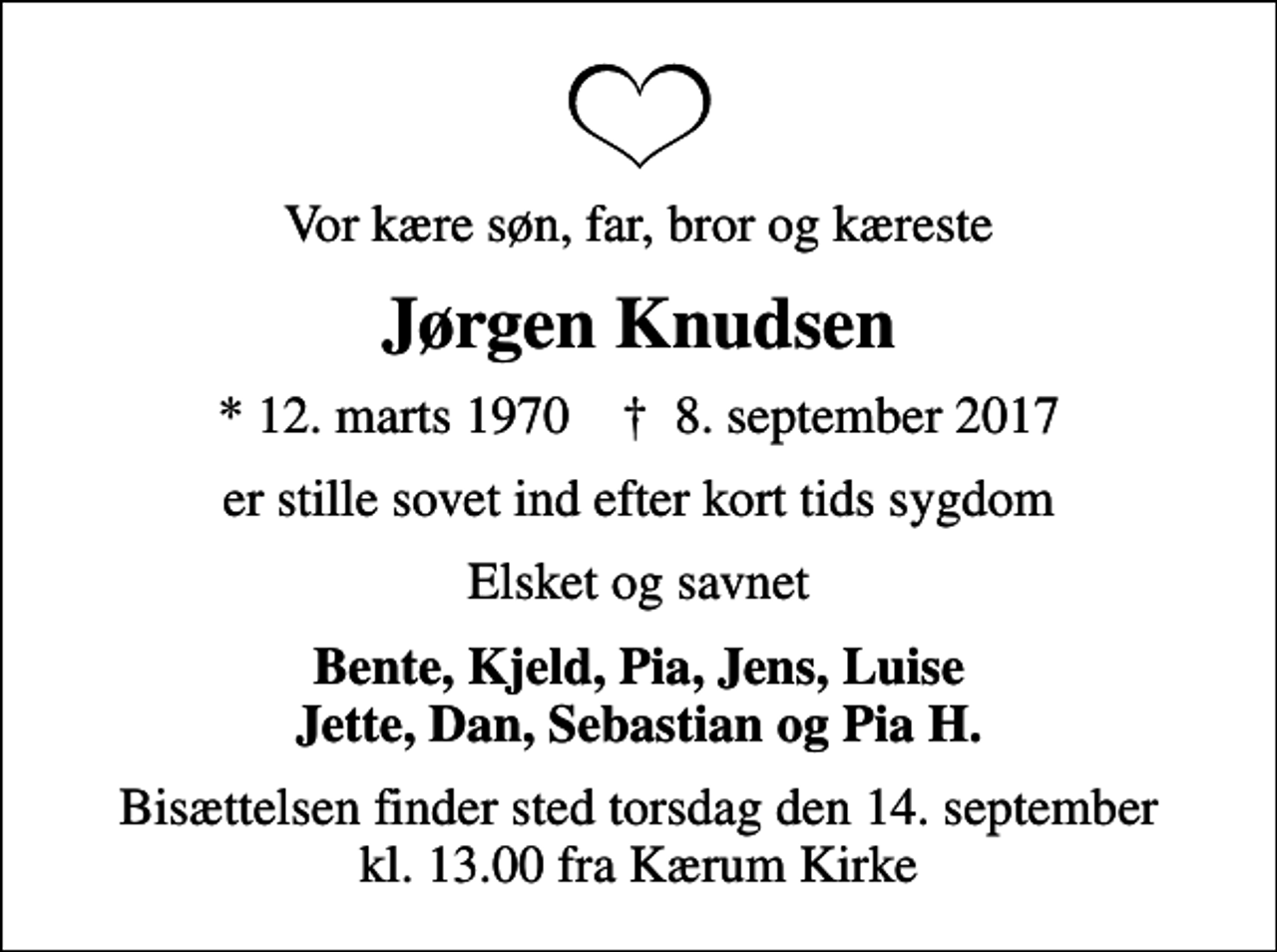 <p>Vor kære søn, far, bror og kæreste<br />Jørgen Knudsen<br />* 12. marts 1970 ✝ 8. september 2017<br />er stille sovet ind efter kort tids sygdom<br />Elsket og savnet<br />Bente, Kjeld, Pia, Jens, Luise Jette, Dan, Sebastian og Pia H.<br />Bisættelsen finder sted torsdag den 14. september kl. 13.00 fra Kærum Kirke</p>