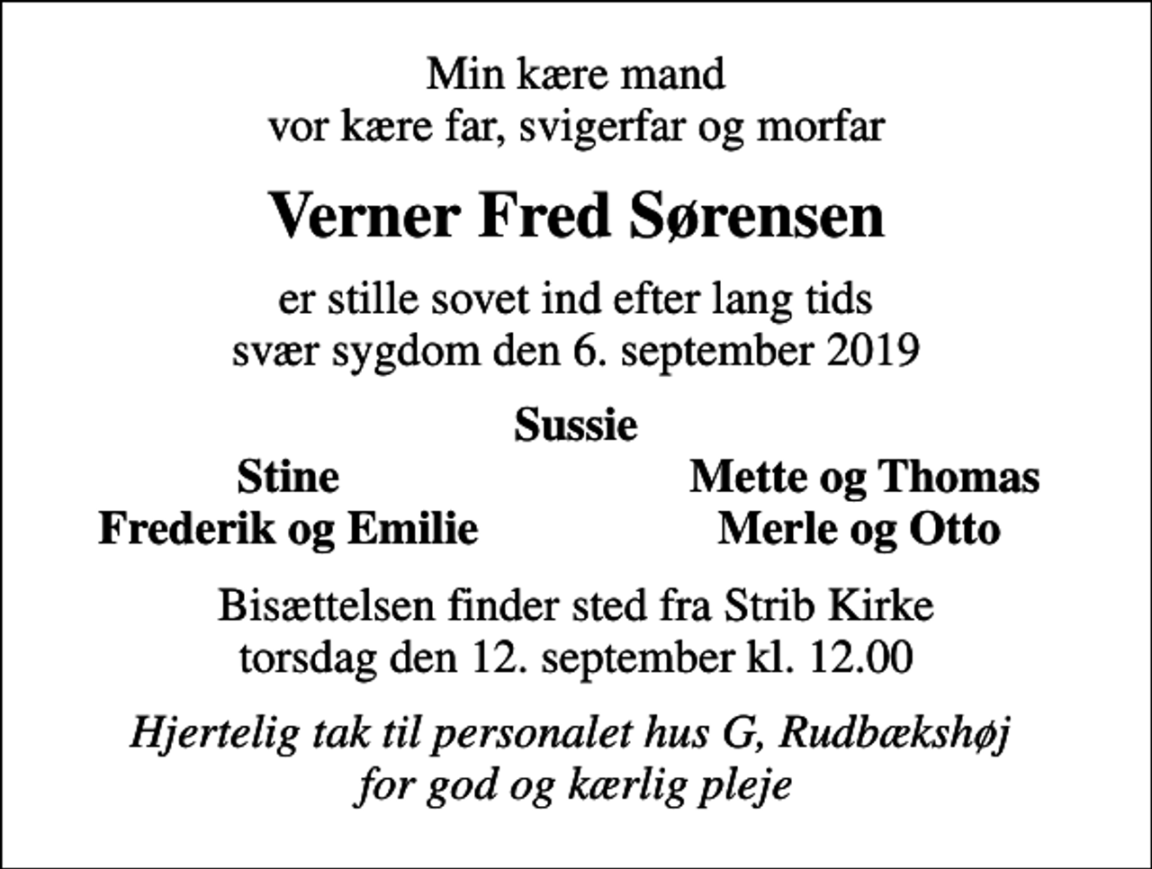 <p>Min kære mand vor kære far, svigerfar og morfar<br />Verner Fred Sørensen<br />er stille sovet ind efter lang tids svær sygdom den 6. september 2019<br />Sussie<br />Stine<br />Mette og Thomas<br />Frederik og Emilie<br />Merle og Otto<br />Bisættelsen finder sted fra Strib Kirke torsdag den 12. september kl. 12.00<br />Hjertelig tak til personalet hus G, Rudbækshøj for god og kærlig pleje</p>