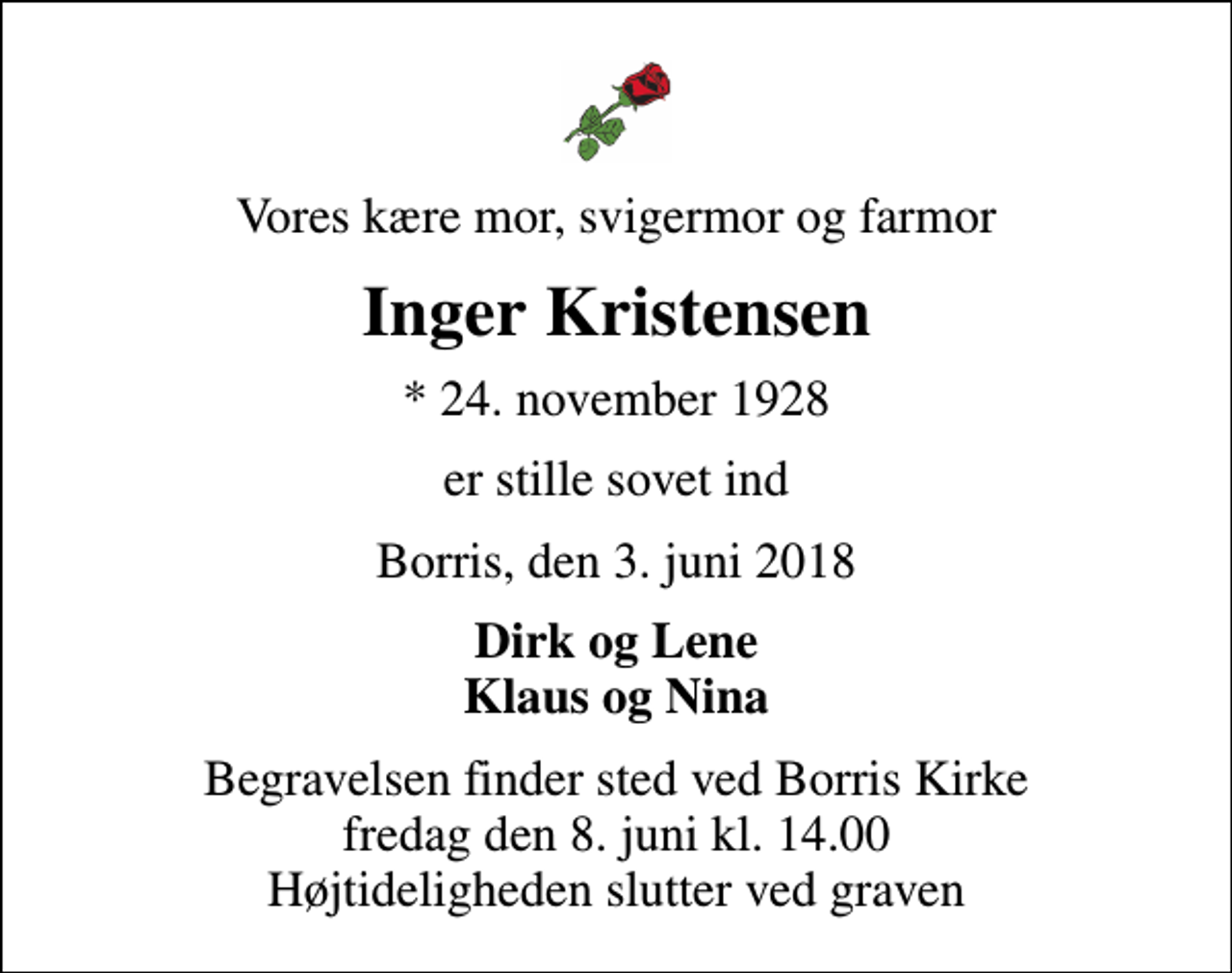 <p>Vores kære mor, svigermor og farmor<br />Inger Kristensen<br />* 24. november 1928<br />er stille sovet ind<br />Borris, den 3. juni 2018<br />Dirk og Lene Klaus og Nina<br />Begravelsen finder sted ved Borris Kirke fredag den 8. juni kl. 14.00 Højtideligheden slutter ved graven</p>