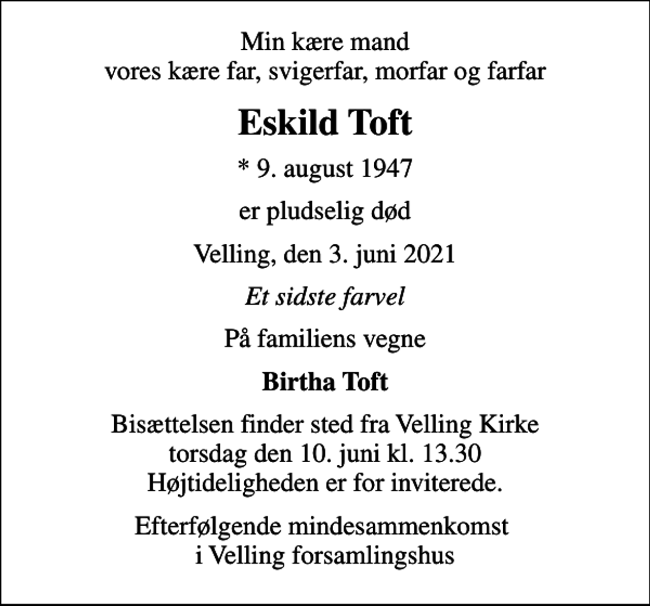 <p>Min kære mand vores kære far, svigerfar, morfar og farfar<br />Eskild Toft<br />* 9. august 1947<br />er pludselig død<br />Velling, den 3. juni 2021<br />Et sidste farvel<br />På familiens vegne<br />Birtha Toft<br />Bisættelsen finder sted fra Velling Kirke torsdag den 10. juni kl. 13.30 Højtideligheden er for inviterede.<br />Efterfølgende mindesammenkomst i Velling forsamlingshus</p>