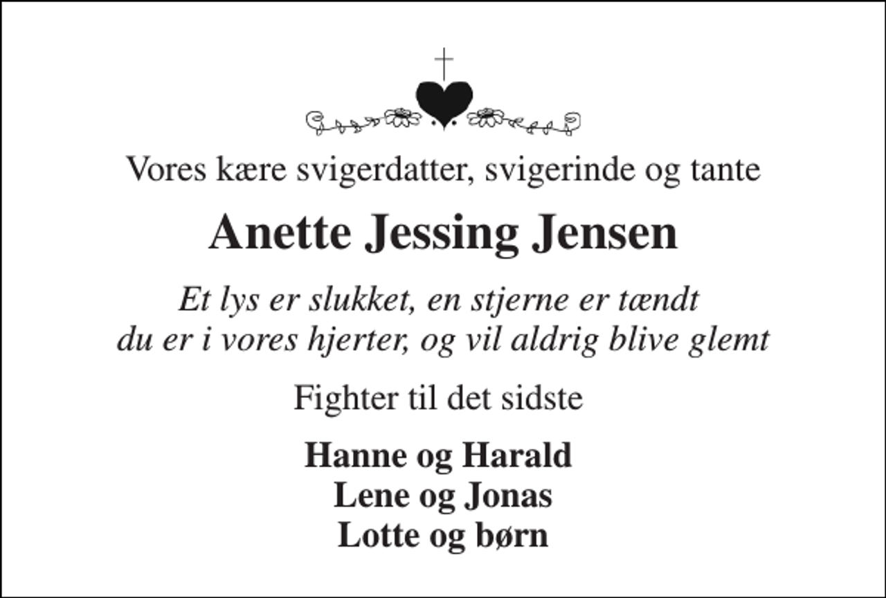 <p>Vores kære svigerdatter, svigerinde og tante<br />Anette Jessing Jensen<br />Et lys er slukket, en stjerne er tændt du er i vores hjerter, og vil aldrig blive glemt<br />Fighter til det sidste<br />Hanne og Harald Lene og Jonas Lotte og børn</p>