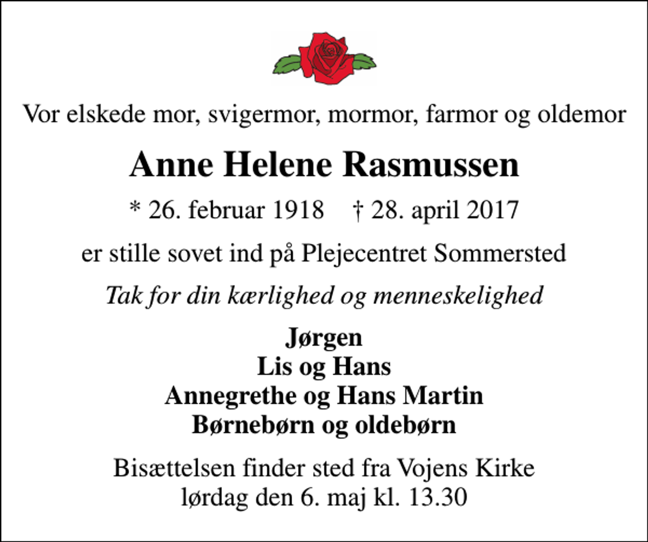 <p>Vor elskede mor, svigermor, mormor, farmor og oldemor<br />Anne Helene Rasmussen<br />* 26. februar 1918 ✝ 28. april 2017<br />er stille sovet ind på Plejecentret Sommersted<br />Tak for din kærlighed og menneskelighed<br />Jørgen Lis og Hans Annegrethe og Hans Martin Børnebørn og oldebørn<br />Bisættelsen finder sted fra Vojens Kirke lørdag den 6. maj kl. 13.30</p>