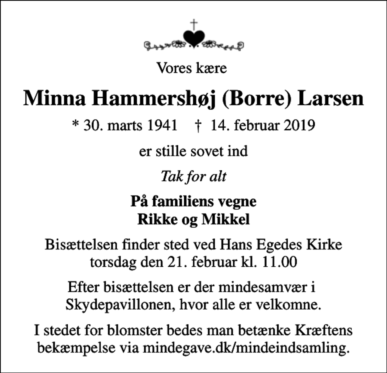 <p>Vores kære<br />Minna Hammershøj (Borre) Larsen<br />* 30. marts 1941 ✝ 14. februar 2019<br />er stille sovet ind<br />Tak for alt<br />På familiens vegne Rikke og Mikkel<br />Bisættelsen finder sted ved Hans Egedes Kirke torsdag den 21. februar kl. 11.00<br />Efter bisættelsen er der mindesamvær i Skydepavillonen, hvor alle er velkomne.<br />I stedet for blomster bedes man betænke Kræftens bekæmpelse via mindegave.dk/mindeindsamling.</p>