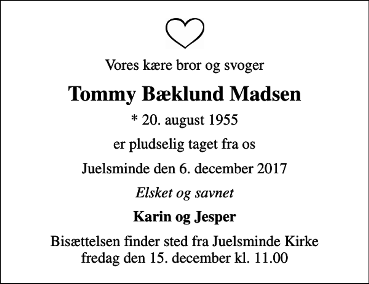 <p>Vores kære bror og svoger<br />Tommy Bæklund Madsen<br />* 20. august 1955<br />er pludselig taget fra os<br />Juelsminde den 6. december 2017<br />Elsket og savnet<br />Karin og Jesper<br />Bisættelsen finder sted fra Juelsminde Kirke fredag den 15. december kl. 11.00</p>