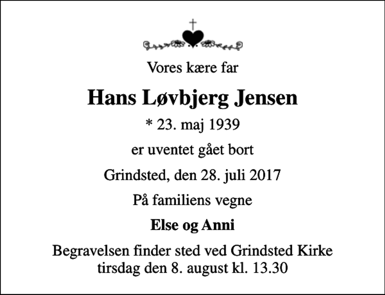 <p>Vores kære far<br />Hans Løvbjerg Jensen<br />* 23. maj 1939<br />er uventet gået bort<br />Grindsted, den 28. juli 2017<br />På familiens vegne<br />Else og Anni<br />Begravelsen finder sted ved Grindsted Kirke tirsdag den 8. august kl. 13.30</p>