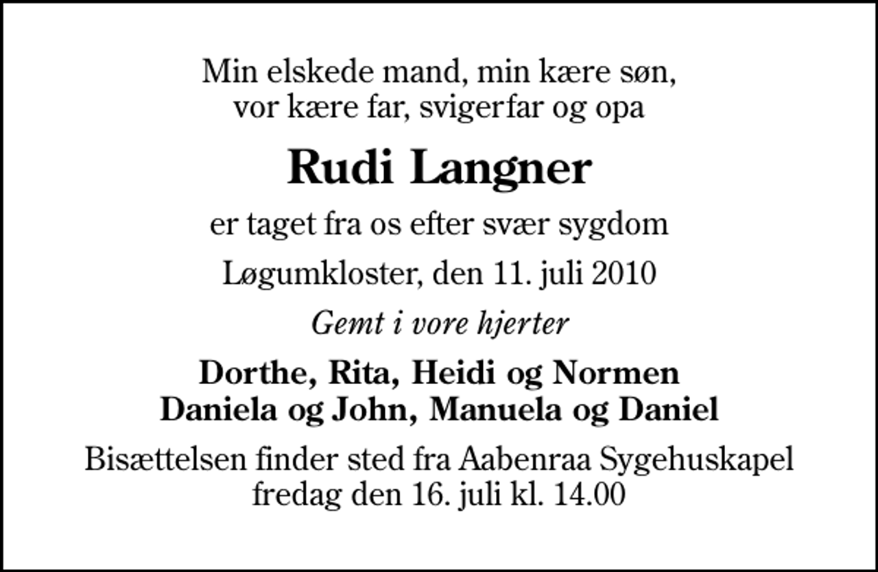 <p>Min elskede mand, min kære søn, vor kære far, svigerfar og opa<br />Rudi Langner<br />er taget fra os efter svær sygdom<br />Løgumkloster, den 11. juli 2010<br />Gemt i vore hjerter<br />Dorthe, Rita, Heidi og Normen Daniela og John, Manuela og Daniel<br />Bisættelsen finder sted fra Aabenraa Sygehuskapel fredag den 16. juli kl. 14.00</p>