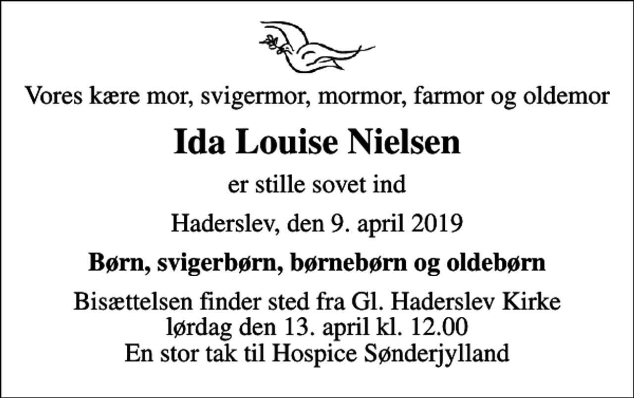 <p>Vores kære mor, svigermor, mormor, farmor og oldemor<br />Ida Louise Nielsen<br />er stille sovet ind<br />Haderslev, den 9. april 2019<br />Børn, svigerbørn, børnebørn og oldebørn<br />Bisættelsen finder sted fra Gl. Haderslev Kirke lørdag den 13. april kl. 12.00 En stor tak til Hospice Sønderjylland</p>