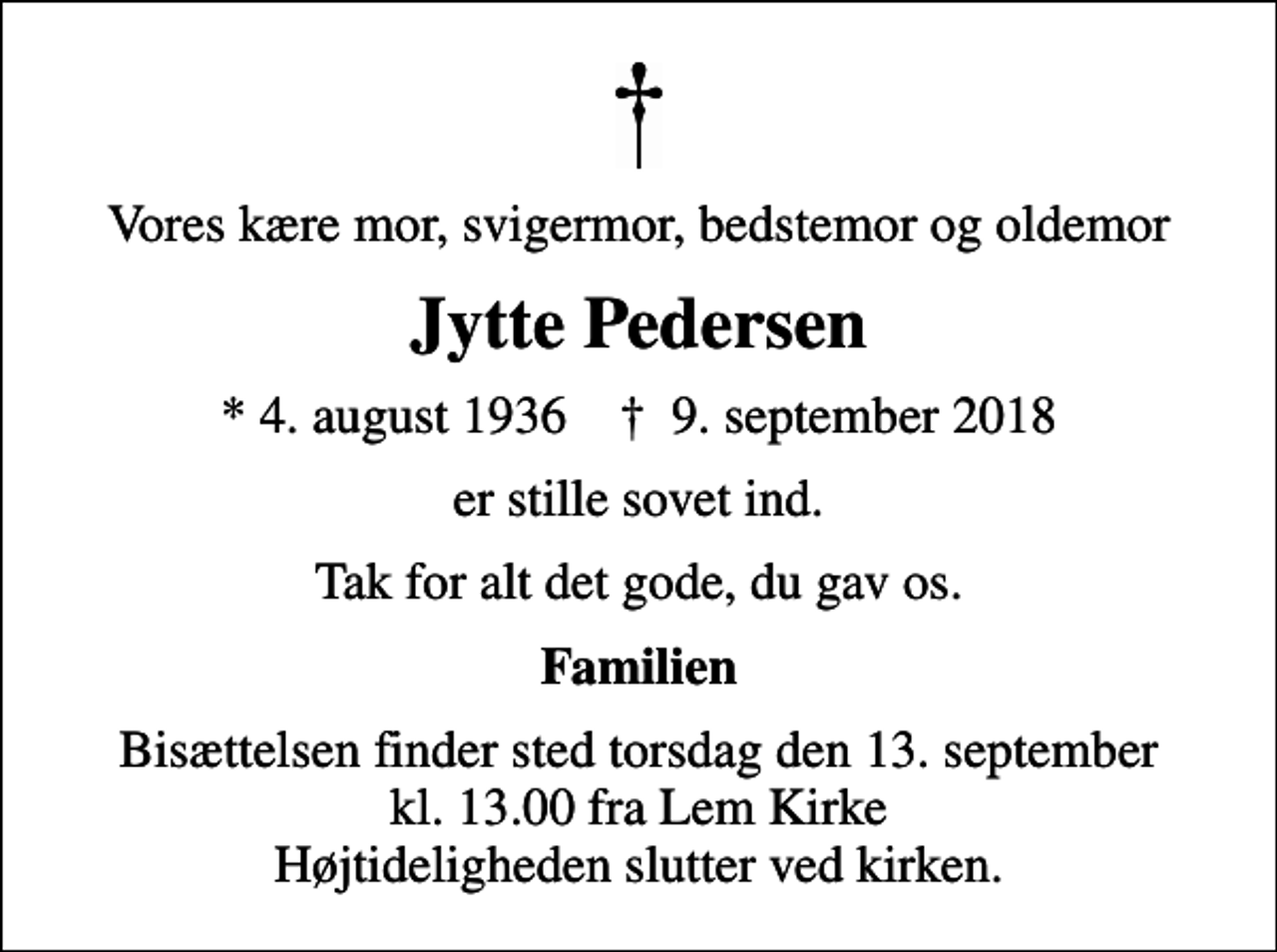 <p>Vores kære mor, svigermor, bedstemor og oldemor<br />Jytte Pedersen<br />* 4. august 1936 ✝ 9. september 2018<br />er stille sovet ind.<br />Tak for alt det gode, du gav os.<br />Familien<br />Bisættelsen finder sted torsdag den 13. september kl. 13.00 fra Lem Kirke Højtideligheden slutter ved kirken.</p>