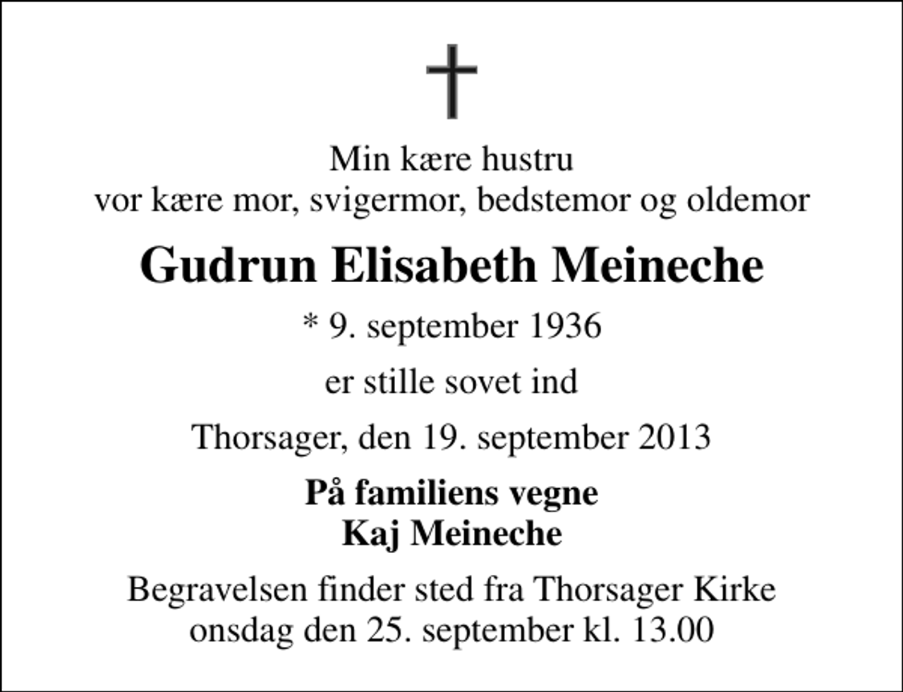 <p>Min kære hustru vor kære mor, svigermor, bedstemor og oldemor<br />Gudrun Elisabeth Meineche<br />* 9. september 1936<br />er stille sovet ind<br />Thorsager, den 19. september 2013<br />På familiens vegne Kaj Meineche<br />Begravelsen finder sted fra Thorsager Kirke onsdag den 25. september kl. 13.00</p>