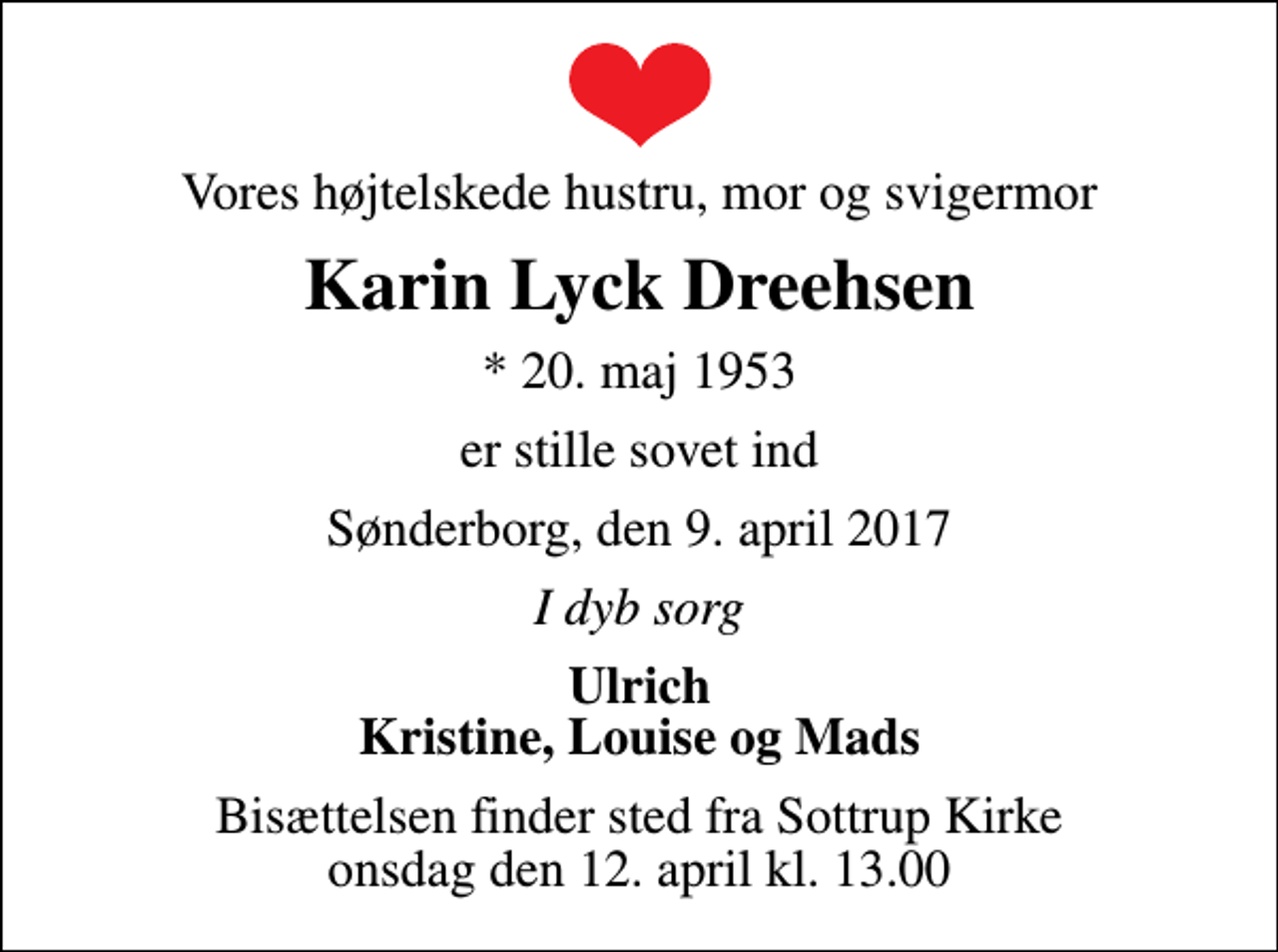 <p>Vores højtelskede hustru, mor og svigermor<br />Karin Lyck Dreehsen<br />* 20. maj 1953<br />er stille sovet ind<br />Sønderborg, den 9. april 2017<br />I dyb sorg<br />Ulrich Kristine, Louise og Mads<br />Bisættelsen finder sted fra Sottrup Kirke onsdag den 12. april kl. 13.00</p>