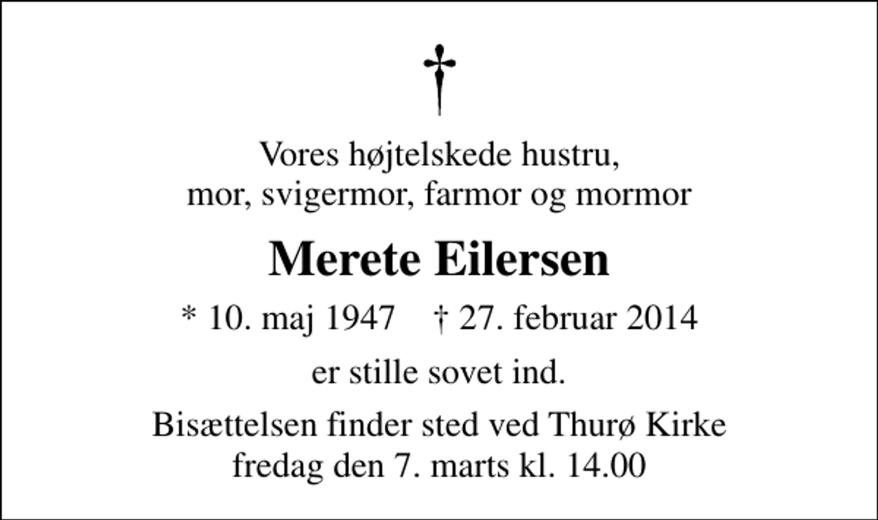 <p>Vores højtelskede hustru, mor, svigermor, farmor og mormor<br />Merete Eilersen<br />* 10. maj 1947 ✝ 27. februar 2014<br />er stille sovet ind.<br />Bisættelsen finder sted ved Thurø Kirke fredag den 7. marts kl. 14.00</p>