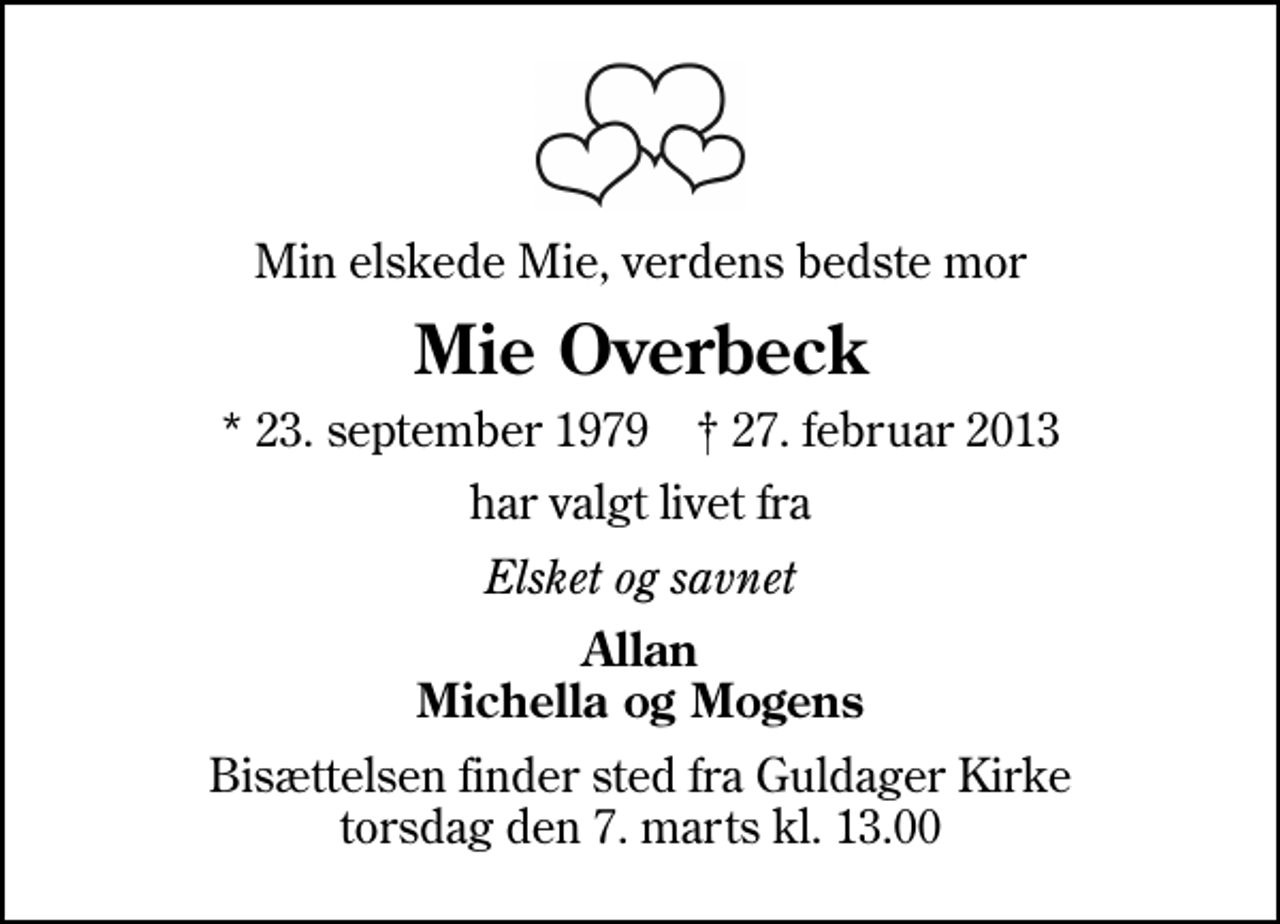 <p>Min elskede Mie, verdens bedste mor<br />Mie Overbeck<br />* 23. september 1979 ✝ 27. februar 2013<br />har valgt livet fra<br />Elsket og savnet<br />Allan Michella og Mogens<br />Bisættelsen finder sted fra Guldager Kirke torsdag den 7. marts kl. 13.00</p>