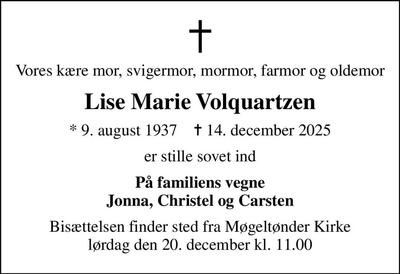 Vores kære mor, svigermor, mormor, farmor og oldemor
Lise Marie Volquartzen
* 9. august 1937    ✝ 14. december 2025
er stille sovet ind
På familiens vegne Jonna, Christel og Carsten
Bisættelsen finder sted fra Møgeltønder Kirke  lørdag den 20. december kl. 11.00