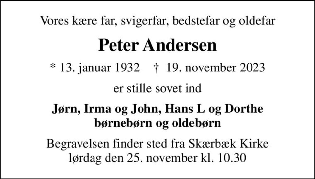 Vores kære far, svigerfar, bedstefar og oldefar
Peter Andersen
* 13. januar 1932    ✝ 19. november 2023
er stille sovet ind
Jørn, Irma og John, Hans L og Dorthe børnebørn og oldebørn
Begravelsen finder sted fra Skærbæk Kirke  lørdag den 25. november kl. 10.30