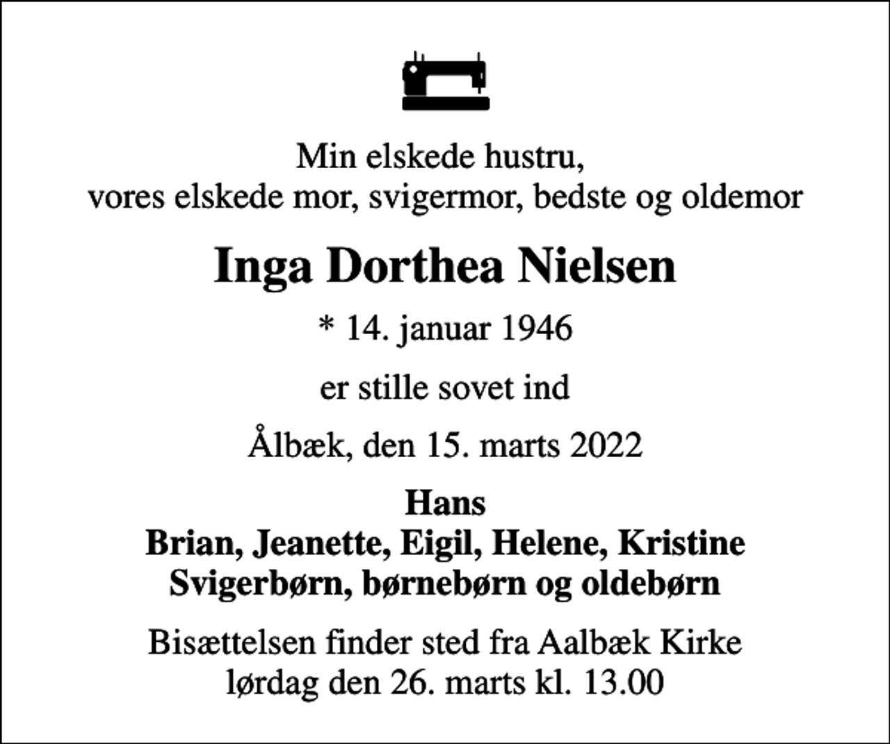 <p>Min elskede hustru, vores elskede mor, svigermor, bedste og oldemor<br />Inga Dorthea Nielsen<br />* 14. januar 1946<br />er stille sovet ind<br />Ålbæk, den 15. marts 2022<br />Hans Brian, Jeanette, Eigil, Helene, Kristine Svigerbørn, børnebørn og oldebørn<br />Bisættelsen finder sted fra Aalbæk Kirke lørdag den 26. marts kl. 13.00</p>