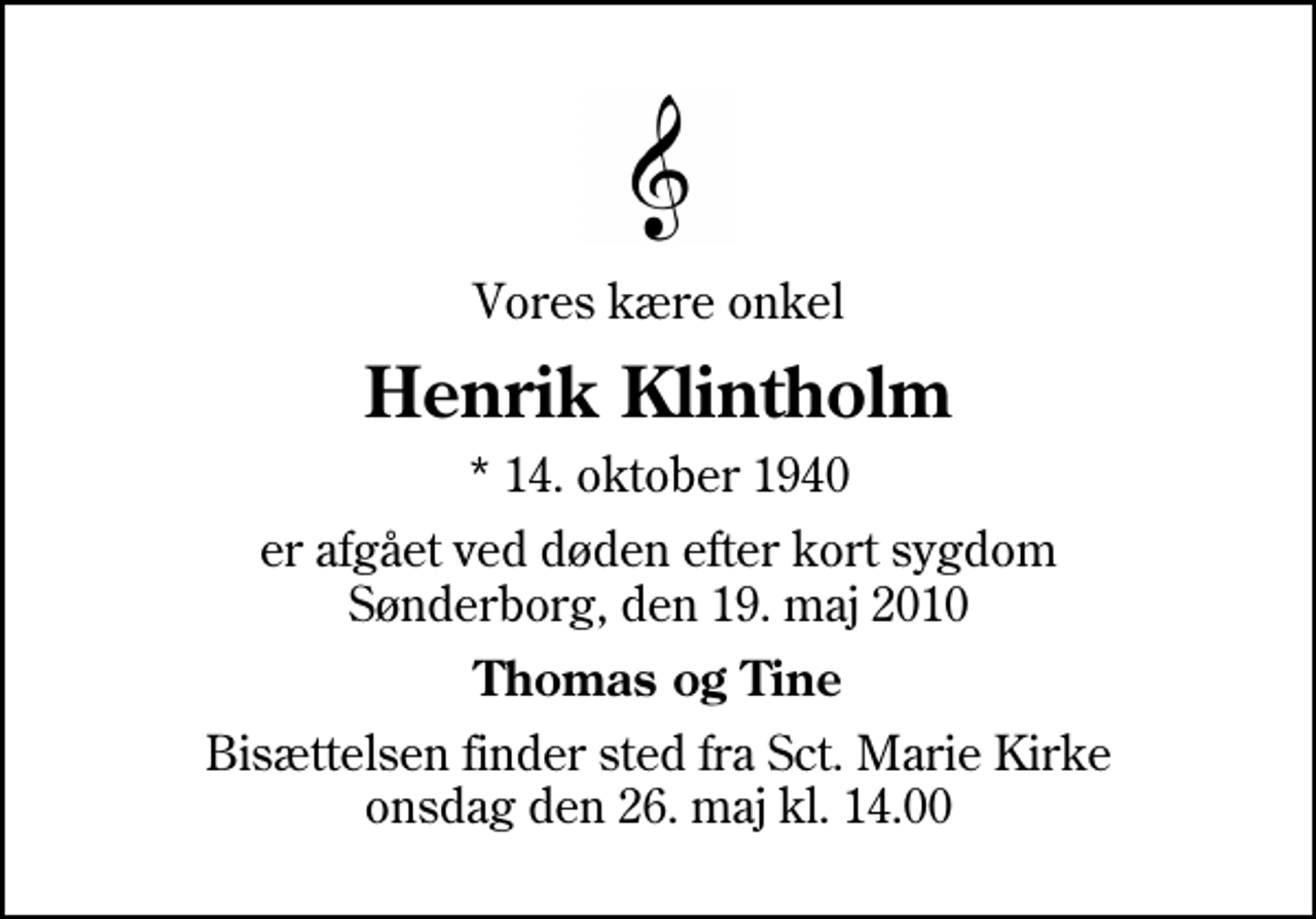 <p>Vores kære onkel<br />Henrik Klintholm<br />* 14. oktober 1940<br />er afgået ved døden efter kort sygdom Sønderborg, den 19. maj 2010<br />Thomas og Tine<br />Bisættelsen finder sted fra Sankt Marie Kirke onsdag den 26. maj kl. 14.00</p>