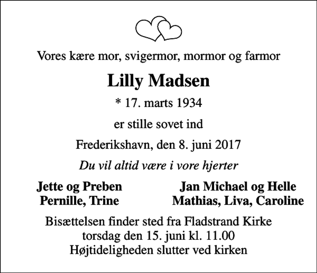 <p>Vores kære mor, svigermor, mormor og farmor<br />Lilly Madsen<br />* 17. marts 1934<br />er stille sovet ind<br />Frederikshavn, den 8. juni 2017<br />Du vil altid være i vore hjerter<br />Jette og Preben<br />Jan Michael og Helle<br />Pernille, Trine<br />Mathias, Liva, Caroline<br />Bisættelsen finder sted fra Fladstrand Kirke torsdag den 15. juni kl. 11.00 Højtideligheden slutter ved kirken</p>
