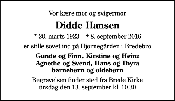 <p>Vor kære mor og svigermor<br />Didde Hansen<br />* 20. marts 1923 ✝ 8. september 2016<br />er stille sovet ind på Hjørnegården i Bredebro<br />Gunde og Finn, Kirstine og Heinz Agnethe og Svend, Hans og Thyra børnebørn og oldebørn<br />Begravelsen finder sted fra Brede Kirke tirsdag den 13. september kl. 10.30</p>