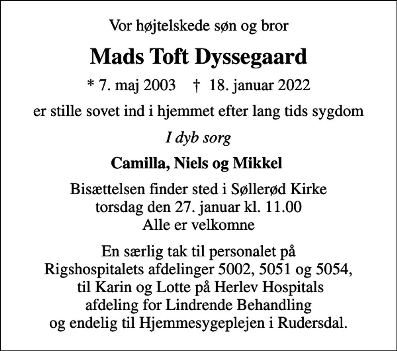 <p>Vor højtelskede søn og bror<br />Mads Toft Dyssegaard<br />* 7. maj 2003 ✝ 18. januar 2022<br />er stille sovet ind i hjemmet efter lang tids sygdom<br />I dyb sorg<br />Camilla, Niels og Mikkel<br />Bisættelsen finder sted i Søllerød Kirke torsdag den 27. januar kl. 11.00 Alle er velkomne<br />En særlig tak til personalet på Rigshospitalets afdelinger 5002, 5051 og 5054, til Karin og Lotte på Herlev Hospitals afdeling for Lindrende Behandling og endelig til Hjemmesygeplejen i Rudersdal.</p>
