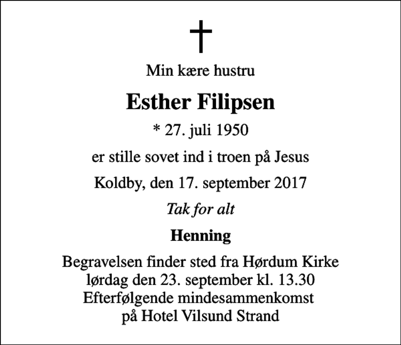 <p>Min kære hustru<br />Esther Filipsen<br />* 27. juli 1950<br />er stille sovet ind i troen på Jesus<br />Koldby, den 17. september 2017<br />Tak for alt<br />Henning<br />Begravelsen finder sted fra Hørdum Kirke lørdag den 23. september kl. 13.30 Efterfølgende mindesammenkomst på Hotel Vilsund Strand</p>
