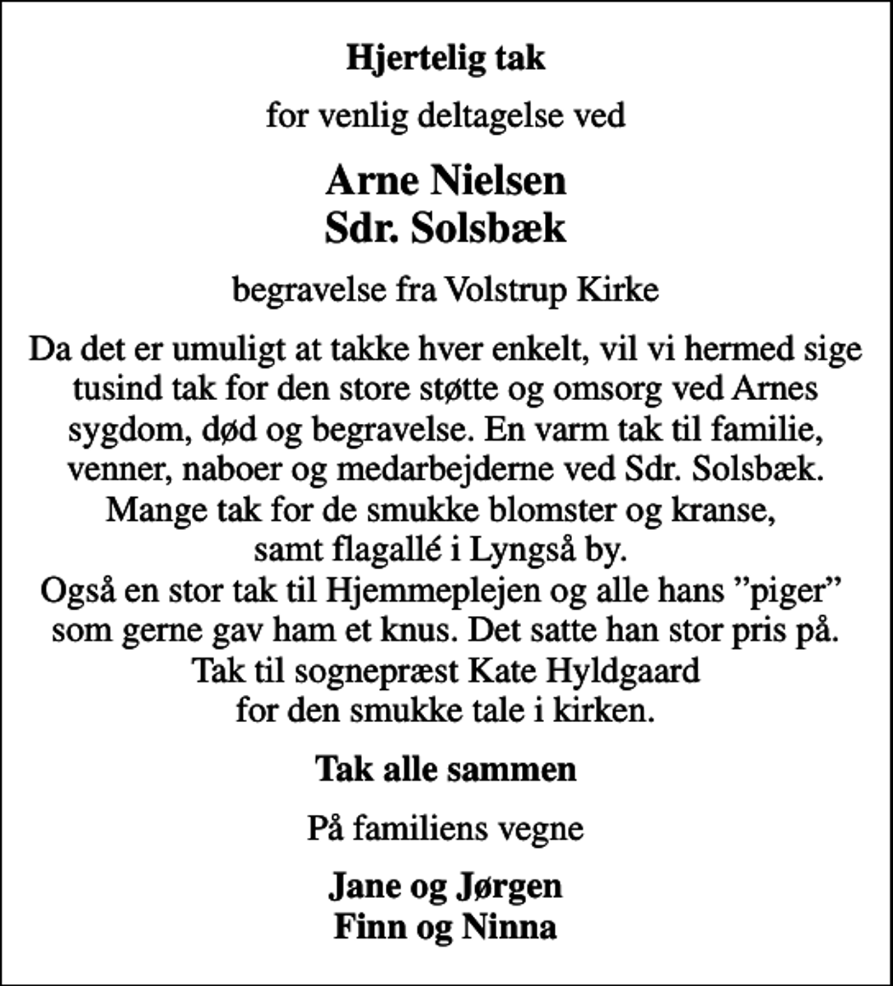 <p>Hjertelig tak<br />for venlig deltagelse ved<br />Arne Nielsen Sdr. Solsbæk<br />begravelse fra Volstrup Kirke<br />Da det er umuligt at takke hver enkelt, vil vi hermed sige tusind tak for den store støtte og omsorg ved Arnes sygdom, død og begravelse. En varm tak til familie, venner, naboer og medarbejderne ved Sdr. Solsbæk. Mange tak for de smukke blomster og kranse, samt flagallé i Lyngså by. Også en stor tak til Hjemmeplejen og alle hans piger som gerne gav ham et knus. Det satte han stor pris på. Tak til sognepræst Kate Hyldgaard for den smukke tale i kirken.<br />Tak alle sammen<br />På familiens vegne<br />Jane og Jørgen Finn og Ninna</p>
