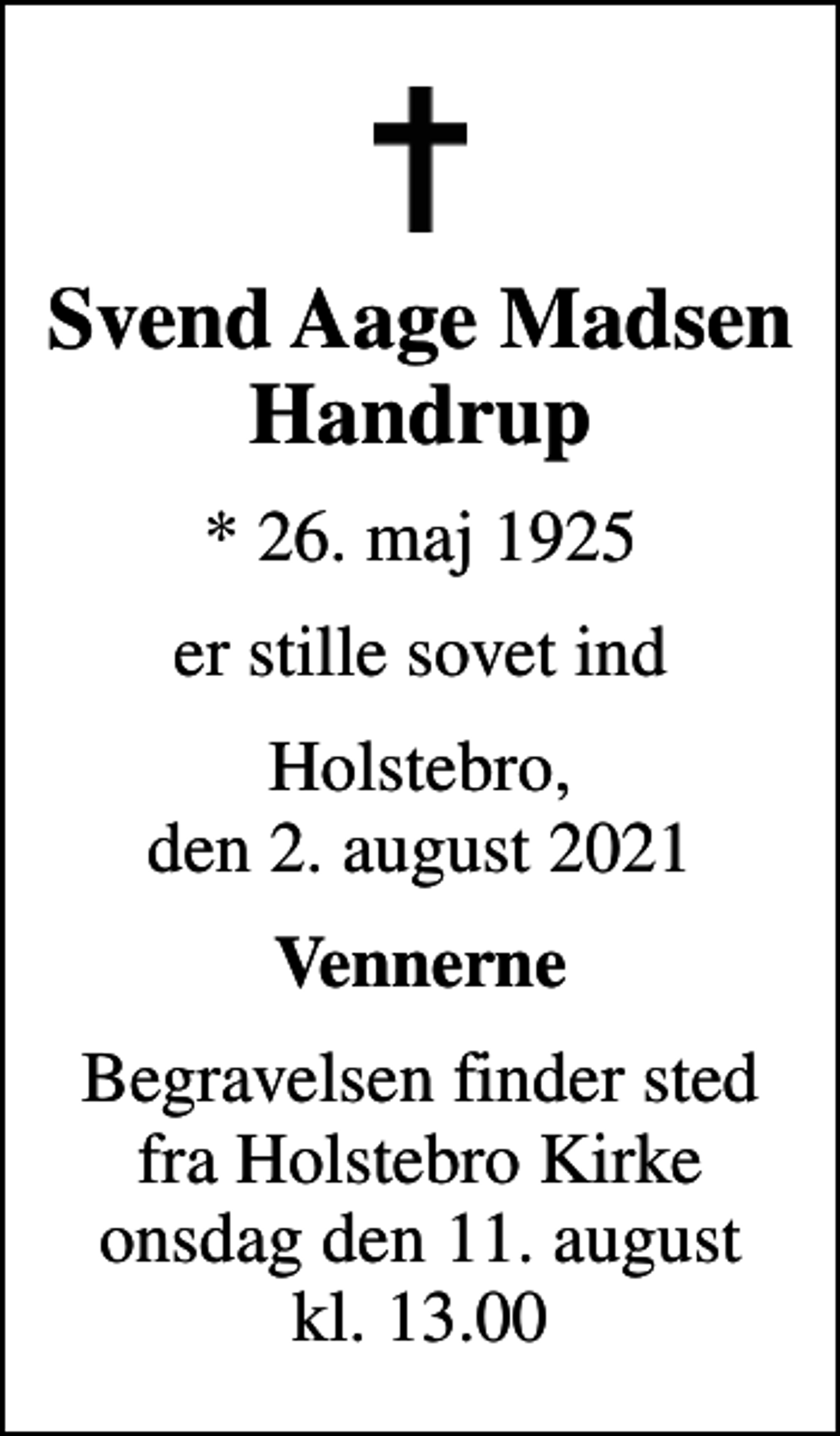 <p>Svend Aage Madsen Handrup<br />* 26. maj 1925<br />er stille sovet ind<br />Holstebro, den 2. august 2021<br />Vennerne<br />Begravelsen finder sted fra Holstebro Kirke onsdag den 11. august kl. 13.00</p>