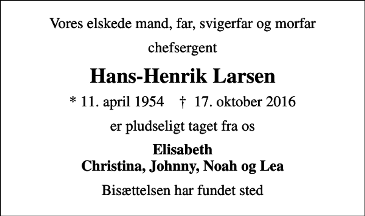 <p>Vores elskede mand, far, svigerfar og morfar<br />chefsergent<br />Hans-Henrik Larsen<br />* 11. april 1954 ✝ 17. oktober 2016<br />er pludseligt taget fra os<br />Elisabeth Christina, Johnny, Noah og Lea<br />Bisættelsen har fundet sted</p>