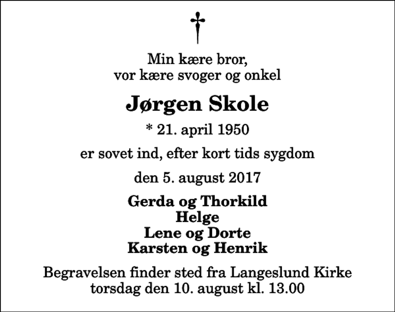 <p>Min kære bror, vor kære svoger og onkel<br />Jørgen Skole<br />* 21. april 1950<br />er sovet ind, efter kort tids sygdom<br />den 5. august 2017<br />Gerda og Thorkild Helge Lene og Dorte Karsten og Henrik<br />Begravelsen finder sted fra Langeslund Kirke torsdag den 10. august kl. 13.00</p>