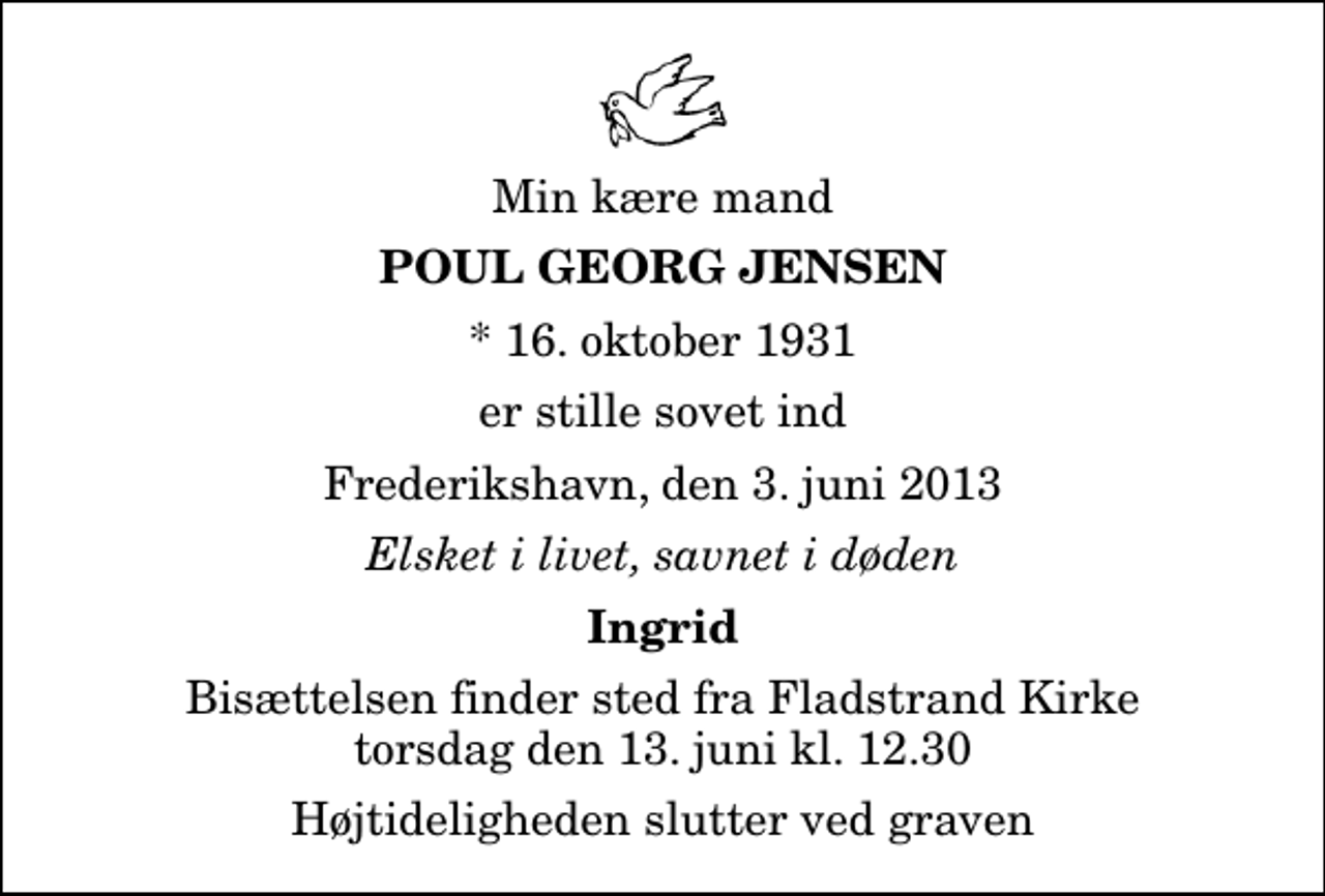 <p>Min kære mand<br />Poul Georg Jensen<br />* 16. oktober 1931<br />er stille sovet ind<br />Frederikshavn, den 3. juni 2013<br />Elsket i livet, savnet i døden<br />Ingrid<br />Bisættelsen finder sted fra Fladstrand Kirke torsdag den 13. juni kl. 12.30 Højtideligheden slutter ved graven</p>