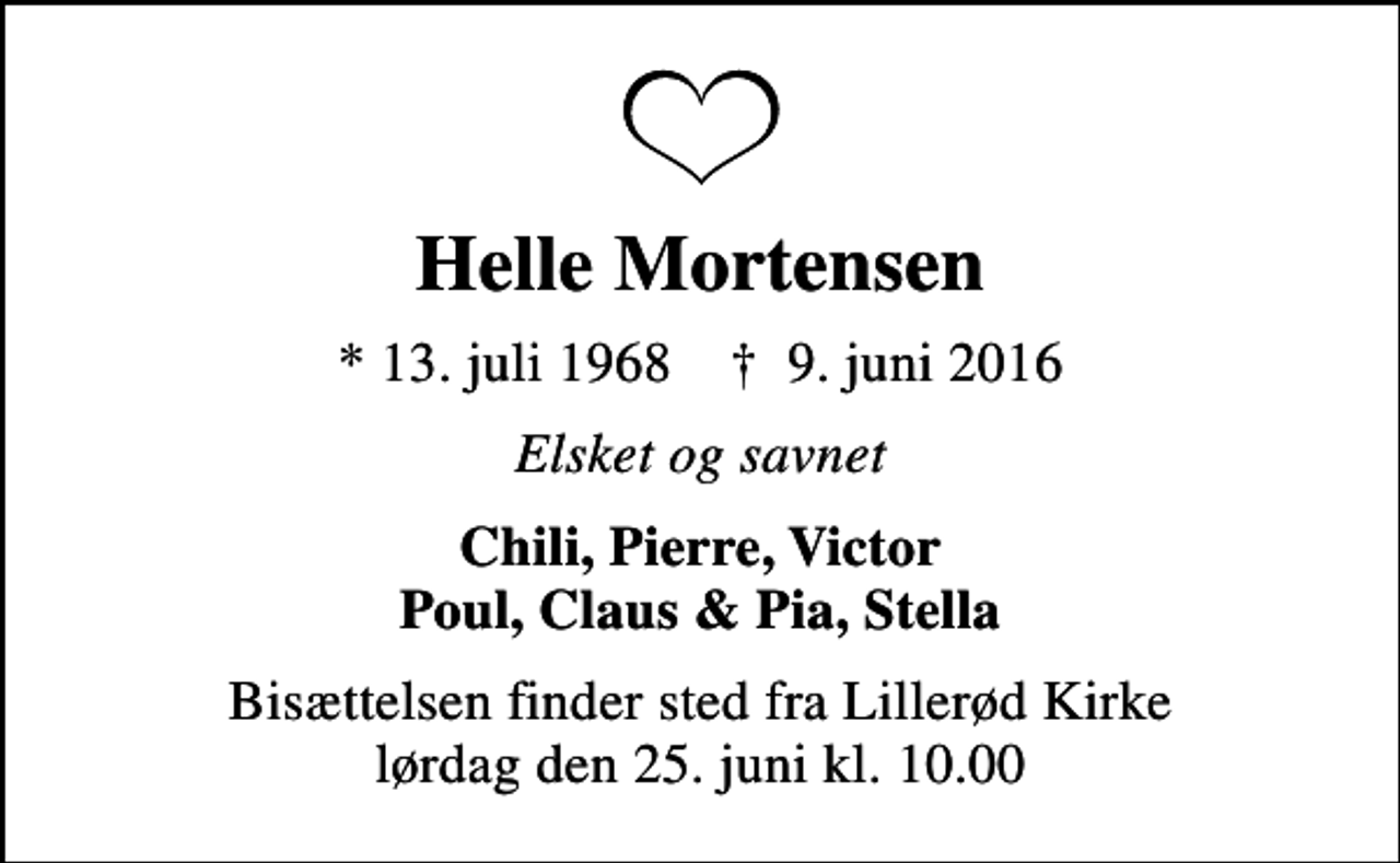<p>Helle Mortensen<br />* 13. juli 1968 ✝ 9. juni 2016<br />Elsket og savnet<br />Chili, Pierre, Victor Poul, Claus &amp; Pia, Stella<br />Bisættelsen finder sted fra Lillerød Kirke lørdag den 25. juni kl. 10.00</p>