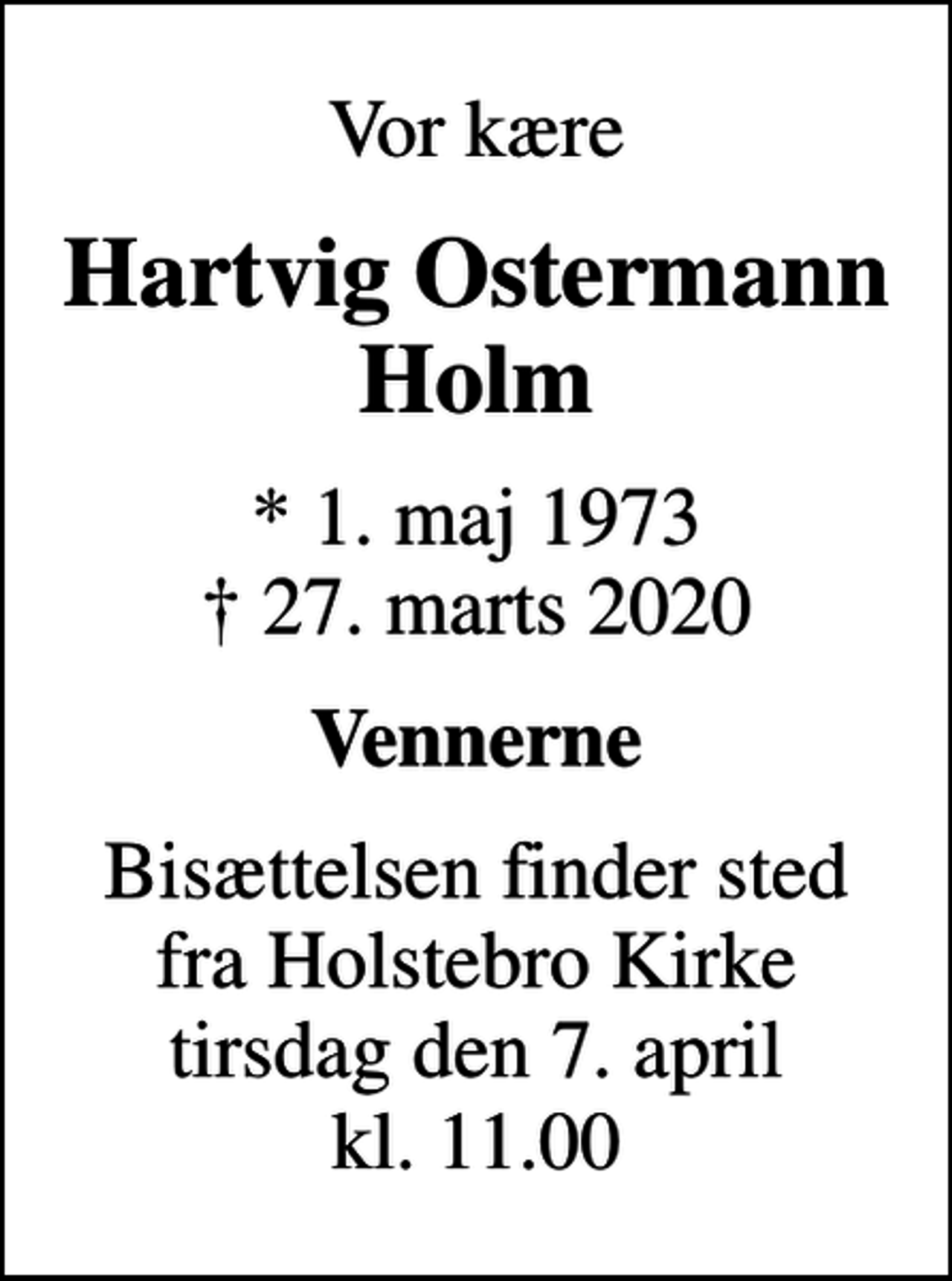 <p>Vor kære<br />Hartvig Ostermann Holm<br />* 1. maj 1973<br />✝ 27. marts 2020<br />Vennerne<br />Bisættelsen finder sted fra Holstebro Kirke tirsdag den 7. april kl. 11.00</p>